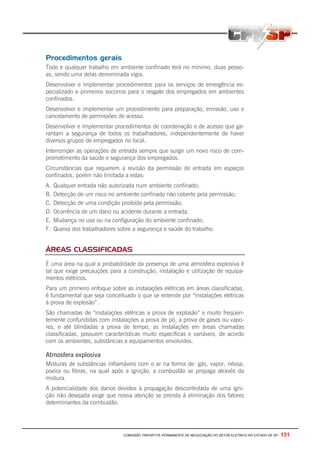 COMISSÃO TRIPARTITE PERMANENTE DE NEGOCIAÇÃO DO SETOR ELETRICO NO ESTADO DE SP - 131
Procedimentos gerais
Todo e qualquer trabalho em ambiente confinado terá no mínimo, duas pesso-
as, sendo uma delas denominada vigia.
Desenvolver e implementar procedimentos para os serviços de emergência es-
pecializado e primeiros socorros para o resgate dos empregados em ambientes
confinados.
Desenvolver e implementar um procedimento para preparação, emissão, uso e
cancelamento de permissões de acesso.
Desenvolver e implementar procedimentos de coordenação e de acesso que ga-
rantam a segurança de todos os trabalhadores, independentemente de haver
diversos grupos de empregados no local.
Interromper as operações de entrada sempre que surgir um novo risco de com-
prometimento da saúde e segurança dos empregados.
Circunstâncias que requerem a revisão da permissão de entrada em espaços
confinados, porém não limitada a estas:
A. Qualquer entrada não autorizada num ambiente confinado;
B. Detecção de um risco no ambiente confinado não coberto pela permissão;
C. Detecção de uma condição proibida pela permissão;
D. Ocorrência de um dano ou acidente durante a entrada;
E. Mudança no uso ou na configuração do ambiente confinado;
F. Queixa dos trabalhadores sobre a segurança e saúde do trabalho.
ÁREAS CLASSIFICADAS
É uma área na qual a probabilidade da presença de uma atmosfera explosiva é
tal que exige precauções para a construção, instalação e utilização de equipa-
mentos elétricos.
Para um primeiro enfoque sobre as instalações elétricas em áreas classificadas,
é fundamental que seja conceituado o que se entende por “instalações elétricas
á prova de explosão”.
São chamadas de “instalações elétricas a prova de explosão” e muito freqüen-
temente confundidas com instalações a prova de pó, a prova de gases ou vapo-
res, e até blindadas a prova de tempo, as instalações em áreas chamadas
classificadas, possuem características muito específicas e variáveis, de acordo
com os ambientes, substâncias e equipamentos envolvidos.
Atmosfera explosiva
Misturas de substâncias inflamáveis com o ar na forma de: gás, vapor, névoa,
poeira ou fibras, na qual após a ignição, a combustão se propaga através da
mistura.
A potencialidade dos danos devidos à propagação descontrolada de uma igni-
ção não desejada exige que nossa atenção se prenda á eliminação dos fatores
determinantes da combustão.
 