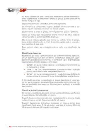 132 - COMISSÃO TRIPARTITE PERMANENTE DE NEGOCIAÇÃO DO SETOR ELETRICO NO ESTADO DE SP
Há muito sabemos que para a combustão, necessitamos de três elementos bá-
sicos: o combustível, o comburente e a fonte de ignição, que se constituem no
famoso triangulo do fogo.
Se pudermos eliminar o combustível, eliminamos o problema.
Se eliminarmos o comburente(o oxigênio), também teremos eliminado o pro-
blema, mas em condições ambientais não é muito simples.
Se eliminarmos às fontes de ignição, também poderemos resolver o problema.
Ocorre que muitas vezes não podemos eliminar nenhum dos três e então de-
vemos nos voltar ao controle das fontes de ignição.
São vários os métodos aplicados para eliminar ou controlar fontes de ignição,
como também são diferentes os níveis de controle exigidos para as circunstân-
cias especificas de cada local.
Essas variáveis exigem que antecipadamente se realize uma classificação da
área.
Classificação das áreas
Estabelecido que exista a probabilidade de que se formem misturas explosivas,
em um determinado local, deve ser definida a classificação desse local, segun-
do critérios já estabelecidos em normas, de acordo com o grau de probabilidade
da presença de atmosfera explosiva, como segue:
• Zona 0 - em que a mistura explosiva é encontrada permanentemente ou
na maior parte do tempo;
• Zona 1 - em que a mistura explosiva é provável durante a operação
normal, mas quando ocorrer, será por tempo limitado;
• Zona 2 - em que a mistura explosiva só é provável em caso de falhas do
equipamento ou do processo. O tempo de duração desta situação é curto.
A delimitação das zonas, na classificação de áreas é dependente de vários fato-
res em que se destacam, as características dos produtos componentes da mis-
tura, as quantidades que podem ser liberadas para o ambiente, a ventilação
local e outros.
Classificação dos Equipamentos
Os equipamentos elétricos, de acordo com as suas características, suas funções
e seus invólucros, são subdivididos em grupos:
Grupo 1: Equipamentos construídos para instalações onde há presença de gás
metano,(minas de carvão). Neste grupo não há sub-grupos.
Grupo 2: Equipamentos destinados a instalações em todas as demais áreas
classificadas. Neste grupo 2, há sub-grupos, para tipos de proteção diferentes
(d - a prova de explosão e i - segurança intrínseca).
 