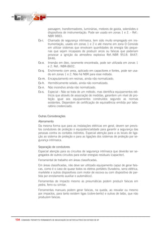 134 - COMISSÃO TRIPARTITE PERMANENTE DE NEGOCIAÇÃO DO SETOR ELETRICO NO ESTADO DE SP
passagem, transformadores, luminárias, motores de gaiola, solenóides e
dispositivos de instrumentação. Pode ser usado em zonas 1 e 2. - Ref.:
NBR 9883.
Ex-i. Chamado de segurança intrínseca, tem sido muito empregado em ins-
trumentação, usado em zonas 1 e 2 e até mesmo em zona O Consiste
em utilizar sistemas que envolvam quantidades de energia tão peque-
nas que sejam incapazes de produzir arcos ou faíscas que poderiam
provocar a ignição da atmosfera explosiva Ref.:NBR 9518: 8447:
8446.
Ex-o. Imersão em óleo, raramente encontrada, pode ser utilizada em zonas 1
e 2. Ref.: NBR-8602.
Ex-q. Enchimento com areia, aplicado em capacitores e fontes, pode ser usa-
do em zonas 1 e 2. Não há NBR para esse método.
Ex-m. Encapsulamento em resinas, ainda não normatizado.
Ex-h. Herméticamente selado, ainda não normatizado.
Ex-n. Não incendivo ainda não normatizado.
Ex-s. Especial - Não se trata de um método, mas identifica equipamentos elé-
tricos que através de associação de medidas, garantem um nível de pro-
teção igual aos equipamentos construídos segundo as normas
existentes. Dependem de certificação de equivalência emitida por labo-
ratório credenciado.
Outras Considerações
Aterramento
Da mesma forma que para as instalações elétricas em geral, devem ser previs-
tos condutores de proteção e equipotencialidade para garantir a segurança das
pessoas contra os contatos indiretos. Especial atenção para a os locais de liga-
ção ao sistema de proteção e para as ligações dos sistemas de proteção por se-
gurança intrínseca.
Separação de condutores
Especial atenção para os circuitos de segurança intrínseca que deverão ser se-
gregados de outros circuitos para evitar energias residuais (capacitor).
Ferramental de trabalho em áreas classificadas.
Em áreas classificadas, não deve ser utilizado equipamento capaz de gerar faís-
cas, como é o caso de quase todos os eletros portáteis (furadeira, serra elétrica,
martelete e outros dispositivos com motor de escova ou com dispositivo de par-
tida por enrolamento auxiliar e automático).
Ferramentas de impacto mesmo as pneumáticas podem produzir faíscas em
pedra, ferro ou similar.
Ferramentas manuais podem gerar faíscas, na queda, ao resvalar ou mesmo
por impactos, para tanto existem ligas (cobre-berilo) e outras de latão, que não
produzem faíscas.
 