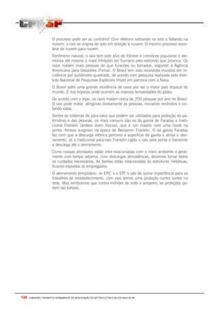 138 - COMISSÃO TRIPARTITE PERMANENTE DE NEGOCIAÇÃO DO SETOR ELETRICO NO ESTADO DE SP
O processo pode ser ao contrário? Com elétrons sobrando no solo e faltando na
nuvem, o raio se origina do solo em direção à nuvem. O mesmo processo acon-
tece de nuvem para nuvem.
Fenômeno natural, o raio tem sido alvo de folclore e crendices populares e ate-
moriza até mesmo o mais intrépido ser humano pelo estrondo que provoca. Os
raios matam mais pessoas do que furacões ou tornados, segundo a Agência
Americana para Desastres (Fema). O Brasil tem sido recordista mundial em in-
cidência por quilômetro quadrado, de acordo com pesquisa realizada pelo Insti-
tuto Nacional de Pesquisas Especiais (Inpe) em parceria com a Nasa.
O Brasil sofre uma grande incidência de raios por ser o maior país tropical do
mundo. É nos trópicos onde ocorrem as maiores tempestades do globo.
De acordo com o Inpe, os raios matam cerca de 200 pessoas por ano no Brasil.
O raio pode matar, atingindo diretamente as pessoas, iniciando incêndios e cei-
fando vidas.
Dentre os sistemas de pára-raios que podem ser utilizados para proteção do pa-
trimônio e das pessoas, os mais comuns são os da gaiola de Faraday e tradi-
cional Franklin (ambos eram físicos), que é um mastro com uma haste na
ponta. Ambos surgiram na época de Benjamin Franklin. O da gaiola Faraday
faz com que a descarga elétrica percorra a superfície da gaiola e atinja o ater-
ramento. Já o tradicional para-raio Franklin capta o raio pela ponta e transmite
a descarga até o aterramento.
Como nossas atividades estão inter-relacionadas com o meio ambiente e geral-
mente com tempo adverso, com descargas atmosféricas, devemos tomar todos
os cuidados necessários. As tarefas estão relacionadas às estruturas metálicas,
ficando expostos os empregados.
O aterramento temporário, os EPC´s e EPI´s são de suma importância para os
trabalhos de restabelecimento, com eles temos uma proteção contra surtos na
rede. Mas lembramos que contra milhões de volts e amperes, as proteções po-
dem ser falíveis.
 