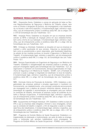 COMISSÃO TRIPARTITE PERMANENTE DE NEGOCIAÇÃO DO SETOR ELETRICO NO ESTADO DE SP - 141
NORMAS REGULAMENTADORAS
NR1 - Disposições Gerais: Estabelece o campo de aplicação de todas as Nor-
mas Regulamentadoras de Segurança e Medicina do Trabalho urbano, bem
como os direitos e obrigações do Governo, dos empregadores e dos trabalhado-
res no tocante a este tema específico. A fundamentação legal, ordinária e espe-
cífica, que dá embasamento jurídico à existência desta NR, são os artigos 154
a 159 da Consolidação das Leis Trabalhistas - CLT.
NR2 - Inspeção Prévia: Estabelece as situações em que as empresas deverão
solicitar ao MTB a realização de inspeção prévia em seus estabelecimentos,
bem como a forma de sua realização. A fundamentação legal, ordinária e espe-
cífica, que dá embasamento jurídico à existência desta NR, é o artigo 160 da
Consolidação das Leis Trabalhistas - CLT.
NR3 - Embargo ou Interdição: Estabelece as situações em que as empresas se
sujeitam a sofrer paralisação de seus serviços, máquinas ou equipamentos,
bem como os procedimentos a serem observados, pela fiscalização trabalhista,
na adoção de tais medidas punitivas no tocante à Segurança e a Medicina do
Trabalho. A fundamentação legal, ordinária e específica, que dá embasamento
jurídico à existência desta NR, é o artigo 161 da Consolidação das Leis Traba-
lhistas - CLT.
NR4 - Serviços Especializados em Engenharia de Segurança e em Medicina do
Trabalho: Estabelece a obrigatoriedade das empresas públicas e privadas, que
possuam empregados regidos pela Consolidação das Leis Trabalhistas - CLT, de
organizarem e manterem em funcionamento, Serviços Especializados em Enge-
nharia de Segurança e em Medicina do Trabalho - SESMT, com a finalidade de
promover a saúde e proteger a integridade do trabalhador no local de trabalho.
A fundamentação legal, ordinária e específica, que dá embasamento jurídico à
existência desta NR, é o artigo 162 da Consolidação das Leis Trabalhistas -
CLT.
NR5 - Comissão Interna de Prevenção de Acidentes - CIPA: Estabelece a obri-
gatoriedade das empresas públicas e privadas organizarem e manterem em
funcionamento, por estabelecimento, uma comissão constituída exclusivamente
por empregados com o objetivo de prevenir infortúnios laborais, através da a-
presentação de sugestões e recomendações ao empregador para que melhore
as condições de trabalho, eliminando as possíveis causas de acidentes do tra-
balho e doenças ocupacionais. A fundamentação legal, ordinária e específica,
que dá embasamento jurídico à existência desta NR, são os artigos 163 a 165
da Consolidação das Leis Trabalhistas - CLT.
NR6 - Equipamentos de Proteção Individual - EPI: Estabelece e define os tipos de
EPIs a que as empresas estão obrigadas a fornecer a seus empregados, sempre
que as condições de trabalho o exigirem, a fim de resguardar a saúde e a integri-
dade física dos trabalhadores. A fundamentação legal, ordinária e específica, que
dá embasamento jurídico à existência desta NR, são os artigos 166 e 167 da
Consolidação das Leis Trabalhistas - CLT.
NR7 - Programas de Controle Médico de Saúde Ocupacional: Estabelece a o-
brigatoriedade de elaboração e implementação, por parte de todos os emprega-
dores e instituições que admitam trabalhadores como empregados, do
Programa de Controle Médico de Saúde Ocupacional - PCMSO, com o objetivo
 