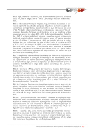 COMISSÃO TRIPARTITE PERMANENTE DE NEGOCIAÇÃO DO SETOR ELETRICO NO ESTADO DE SP - 143
tação legal, ordinária e específica, que dá embasamento jurídico à existência
desta NR, são os artigos 189 e 192 da Consolidação das Leis Trabalhistas -
CLT.
NR16 - Atividades e Operações Perigosas: Regulamenta as atividades e as ope-
rações legalmente consideradas perigosas, estipulando as recomendações pre-
vencionistas correspondentes. Especificamente no que diz respeito ao Anexo
n°01: Atividades e Operações Perigosas com Explosivos, e ao anexo n° 02: Ati-
vidades e Operações Perigosas com Inflamáveis, tem a sua existência jurídica
assegurada através dos artigos 193 a 197 da Consolidação das Leis Trabalhis-
tas - CLT. A fundamentação legal, ordinária e específica, que dá embasamento
jurídico à caracterização da energia elétrica como sendo o 3° agente periculoso
é a Lei n°7.369 de 22 de setembro de 1985, que institui o adicional de pericu-
losidade para os profissionais da área de eletricidade. A portaria do MTB
n°3.393 de 17 de dezembro de 1987, numa atitude casuística e decorrente do
famoso acidente com o Césio 137 em Goiânia, veio a enquadrar as radiações
ionozantes, que já eram insalubres de grau máximo, como o 4° agente pericu-
loso, sendo controvertido legalmente tal enquadramento, na medida em que
não existe lei autorizadora para tal.
NR17 - Ergonomia: Visa estabelecer parâmetros que permitam a adaptação das
condições de trabalho às condições psicofisiológicas dos trabalhadores, de mo-
do a proporcionar um máximo de conforto, segurança e desempenho eficiente.
A fundamentação legal, ordinária e específica, que dá embasamento jurídico à
existência desta NR, são os artigos 198 e 199 da Consolidação das Leis Traba-
lhistas - CLT.
NR18 - Condições e Meio Ambiente de Trabalho na Indústria da Construção:
Estabelece diretrizes de ordem administrativa, de planejamento de organização,
que objetivem a implementação de medidas de controle e sistemas preventivos
de segurança nos processos, nas condições e no meio ambiente de trabalho na
industria da construção civil. A fundamentação legal, ordinária e específica, que
dá embasamento jurídico à existência desta NR, é o artigo 200 inciso 1 da
Consolidação das Leis Trabalhistas - CLT.
NR19 - Explosivos: Estabelece as disposições regulamentadoras acerca do de-
pósito, manuseio e transporte de explosivos, objetivando a proteção da saúde e
integridade física dos trabalhadores em seus ambientes de trabalho. A funda-
mentação legal, ordinária e específica, que dá embasamento jurídico à existên-
cia desta NR, é o artigo 200 inciso II da Consolidação das Leis Trabalhistas -
CLT.
NR20 - Líquidos Combustíveis e Inflamáveis: Estabelece as disposições regu-
lamentares acerca do armazenamento, manuseio e transporte de líquidos com-
bustíveis e inflamáveis, objetivando a proteção da saúde e a integridade física
dos trabalhadores em seus ambientes de trabalho. A fundamentação legal, or-
dinária e especifica que dá embasamento jurídico à existência desta NR, é o ar-
tigo 200 inciso II da Consolidação das Leis Trabalhistas - CLT.
NR21 - Trabalho a Céu Aberto: Tipifica as medidas prevencionistas relaciona-
das com a prevenção de acidentes nas atividades desenvolvidas a céu aberto,
tais como, em minas ao ar livre e em pedreiras. A fundamentação legal, ordiná-
ria e específica, que dá embasamento jurídico à existência desta NR, é o artigo
200 inciso IV da Consolidação das Leis Trabalhistas - CLT.
 