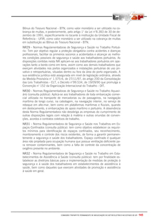 COMISSÃO TRIPARTITE PERMANENTE DE NEGOCIAÇÃO DO SETOR ELETRICO NO ESTADO DE SP - 145
Bônus do Tesouro Nacional - BTN, como valor monetário a ser utilizado na co-
brança de multas, e posteriormente, pelo artigo 1° da Lei n°8.383 de 30 de de-
zembro de 1991, especificamente no tocante à instituição da Unidade Fiscal de
Referência - UFIR, como valor monetário a ser utilizado na cobrança de multas
em substituição ao Bônus do Tesouro Nacional - BTN.
NR29 - Normas Regulamentadoras de Segurança e Saúde no Trabalho Portuá-
rio: Tem por objetivo regular a proteção obrigatória contra acidentes e doenças
profissionais, facilitar os primeiros socorros a acidentados e alcançar as melho-
res condições possíveis de segurança e saúde aos trabalhadores portuários. As
disposições contidas nesta NR aplicam-se aos trabalhadores portuários em ope-
rações tanto a bordo como em terra, assim como aos demais trabalhadores que
exerçam atividades nos portos organizados e instalações portuárias de uso pri-
vativo e retroportuárias, situadas dentro ou fora da área do porto organizado. A
sua existência jurídica está assegurada em nível de legislação ordinária, através
da Medida Provisória n° 1.575-6, de 27/11/97, do artigo 200 da Consolidação
das Leis Trabalhistas - CLT, o Decreto n°99.534, de 19/09/90 que promulga a
Convenção n° 152 da Organização Internacional do Trabalho - OIT.
NR3O - Normas Regulamentadoras de Segurança e Saúde no Trabalho Aquavi-
ário (consulta pública): Aplica-se aos trabalhadores de toda embarcação comer-
cial utilizada no transporte de mercadorias ou de passageiros, na navegação
marítima de longo curso, na cabotagem, na navegação interior, no serviço de
reboque em alto-mar, bem como em plataformas marítimas e fluviais, quando
em deslocamento, e embarcações de apoio marítimo e portuário. A observância
desta Norma Regulamentadora não desobriga as empresas do cumprimento de
outras disposições legais com relação à matéria e outras oriundas de conven-
ções, acordos e contratos coletivos de trabalho.
NR31 - Norma Regulamentadora de Segurança e Saúde nos Trabalhos em Es-
paços Confinados (consulta pública): tem como objetivo estabelecer os requisi-
tos mínimos para identificação de espaços confinados, seu reconhecimento,
monitoramento e controle dos riscos existentes, de forma a garantir permanen-
temente a segurança e saúde dos trabalhadores. Espaço confinado é qualquer
área não projetada para ocupação humana que possua ventilação deficiente pa-
ra remover contaminantes, bem como a falta de controle da concentração de
oxigênio presente no ambiente.
NR32 - Norma Regulamentadora de Segurança e Saúde no Trabalho em Esta-
belecimentos de Assistência à Saúde (consulta pública): tem por finalidade es-
tabelecer as diretrizes básicas para a implementação de medidas de proteção à
segurança e à saúde dos trabalhadores em estabelecimentos de assistência à
saúde, bem como daqueles que exercem atividades de promoção e assistência
à saúde em geral.
 