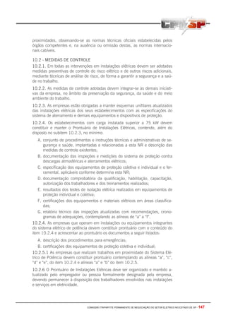 COMISSÃO TRIPARTITE PERMANENTE DE NEGOCIAÇÃO DO SETOR ELETRICO NO ESTADO DE SP - 147
proximidades, observando-se as normas técnicas oficiais estabelecidas pelos
órgãos competentes e, na ausência ou omissão destas, as normas internacio-
nais cabíveis.
10.2 - MEDIDAS DE CONTROLE
10.2.1. Em todas as intervenções em instalações elétricas devem ser adotadas
medidas preventivas de controle do risco elétrico e de outros riscos adicionais,
mediante técnicas de análise de risco, de forma a garantir a segurança e a saú-
de no trabalho.
10.2.2. As medidas de controle adotadas devem integrar-se às demais iniciati-
vas da empresa, no âmbito da preservação da segurança, da saúde e do meio
ambiente do trabalho.
10.2.3. As empresas estão obrigadas a manter esquemas unifilares atualizados
das instalações elétricas dos seus estabelecimentos com as especificações do
sistema de aterramento e demais equipamentos e dispositivos de proteção.
10.2.4. Os estabelecimentos com carga instalada superior a 75 kW devem
constituir e manter o Prontuário de Instalações Elétricas, contendo, além do
disposto no subitem 10.2.3, no mínimo:
A. conjunto de procedimentos e instruções técnicas e administrativas de se-
gurança e saúde, implantadas e relacionadas a esta NR e descrição das
medidas de controle existentes;
B. documentação das inspeções e medições do sistema de proteção contra
descargas atmosféricas e aterramentos elétricos;
C. especificação dos equipamentos de proteção coletiva e individual e o fer-
ramental, aplicáveis conforme determina esta NR;
D. documentação comprobatória da qualificação, habilitação, capacitação,
autorização dos trabalhadores e dos treinamentos realizados;
E. resultados dos testes de isolação elétrica realizados em equipamentos de
proteção individual e coletiva;
F. certificações dos equipamentos e materiais elétricos em áreas classifica-
das;
G. relatório técnico das inspeções atualizadas com recomendações, crono-
gramas de adequações, contemplando as alíneas de “a” a “f”.
10.2.4. As empresas que operam em instalações ou equipamentos integrantes
do sistema elétrico de potência devem constituir prontuário com o conteúdo do
item 10.2.4 e acrescentar ao prontuário os documentos a seguir listados:
A. descrição dos procedimentos para emergências;
B. certificações dos equipamentos de proteção coletiva e individual;
10.2.5.1 As empresas que realizam trabalhos em proximidade do Sistema Elé-
trico de Potência devem constituir prontuário contemplando as alíneas “a”, “c”,
“d” e “e”, do item 10.2.4 e alíneas “a” e “b” do item 10.2.5.
10.2.6 O Prontuário de Instalações Elétricas deve ser organizado e mantido a-
tualizado pelo empregador ou pessoa formalmente designada pela empresa,
devendo permanecer à disposição dos trabalhadores envolvidos nas instalações
e serviços em eletricidade.
 