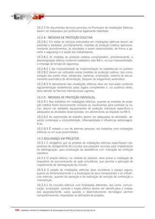 148 - COMISSÃO TRIPARTITE PERMANENTE DE NEGOCIAÇÃO DO SETOR ELETRICO NO ESTADO DE SP
10.2.7 Os documentos técnicos previstos no Prontuário de Instalações Elétricas
devem ser elaborados por profissional legalmente habilitado.
10.2.8 - MEDIDAS DE PROTEÇÃO COLETIVA
10.2.8.1 Em todos os serviços executados em instalações elétricas devem ser
previstas e adotadas, prioritariamente, medidas de proteção coletiva aplicáveis,
mediante procedimentos, às atividades a serem desenvolvidas, de forma a ga-
rantir a segurança e a saúde dos trabalhadores.
10.2.8.2 As medidas de proteção coletiva compreendem, prioritariamente, a
desenergização elétrica conforme estabelece esta NR e, na sua impossibilidade,
o emprego de tensão de segurança.
10.2.8.2.1 Na impossibilidade de implementação do estabelecido no subitem
10.2.8.2 devem ser utilizadas outras medidas de proteção coletiva, tais como:
isolação das partes vivas, obstáculos, barreiras, sinalização, sistema de seccio-
namento automático de alimentação, bloqueio do religamento automático.
10.2.8.3 O aterramento das instalações elétricas deve ser executado conforme
regulamentação estabelecida pelos órgãos competentes e, na ausência desta,
deve atender às Normas Internacionais vigentes.
10.2.9 - MEDIDAS DE PROTEÇÃO INDIVIDUAL
10.2.9.1 Nos trabalhos em instalações elétricas, quando as medidas de prote-
ção coletiva forem tecnicamente inviáveis ou insuficientes para controlar os ris-
cos, devem ser adotados equipamentos de proteção individual específicos e
adequados às atividades desenvolvidas, em atendimento ao disposto na NR 6.
10.2.9.2 As vestimentas de trabalho devem ser adequadas às atividades, de-
vendo contemplar a condutibilidade, inflamabilidade e influências eletromagné-
ticas.
10.2.9.3 É vedado o uso de adornos pessoais nos trabalhos com instalações
elétricas ou em suas proximidades.
10.3 SEGURANÇA EM PROJETOS
10.3.1 É obrigatório que os projetos de instalações elétricas especifiquem dis-
positivos de desligamento de circuitos que possuam recursos para impedimento
de reenergização, para sinalização de advertência com indicação da condição
operativa.
10.3.2 O projeto elétrico, na medida do possível, deve prever a instalação de
dispositivo de seccionamento de ação simultânea, que permita a aplicação de
impedimento de reenergização do circuito.
10.3.3 O projeto de instalações elétricas deve considerar o espaço seguro,
quanto ao dimensionamento e a localização de seus componentes e as influên-
cias externas, quando da operação e da realização de serviços de construção e
manutenção.
10.3.3.1 Os circuitos elétricos com finalidades diferentes, tais como: comuni-
cação, sinalização, controle e tração elétrica devem ser identificados e instala-
dos separadamente, salvo quando o desenvolvimento tecnológico permitir
compartilhamento, respeitadas as definições de projetos.
 