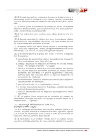 COMISSÃO TRIPARTITE PERMANENTE DE NEGOCIAÇÃO DO SETOR ELETRICO NO ESTADO DE SP - 149
10.3.4 O projeto deve definir a configuração do esquema de aterramento, a o-
brigatoriedade ou não da interligação entre o condutor neutro e o de proteção e
a conexão à terra das partes condutoras não destinadas à condução da eletrici-
dade.
10.3.5 Sempre que for tecnicamente viável e necessário, devem ser projetados
dispositivos de seccionamento que incorporem recursos fixos de equipotenciali-
zacão e aterramento do circuito seccionado.
10.3.6 Todo projeto deve prever condições para a adoção de aterramento tem-
porário.
10.3.7 O projeto das instalações elétricas deve ficar à disposição dos trabalha-
dores autorizados, das autoridades competentes e de outras pessoas autoriza-
das pela empresa e deve ser mantido atualizado.
10.3.8 O projeto elétrico deve atender ao que dispõem as Normas Regulamen-
tadora de Saúde e Segurança no Trabalho, as regulamentações técnicas oficiais
estabelecidas, e ser assinado por profissional legalmente habilitado.
10.3.9 O memorial descritivo do projeto deve conter, no mínimo, os seguintes
itens de segurança:
A. especificação das características relativas à proteção contra choques elé-
tricos, queimaduras e outros riscos adicionais;
B. indicação de posição dos dispositivos de manobra dos circuitos elétricos:
(Verde – “D”, desligado e Vermelho – “L”, ligado);
C. descrição do sistema de identificação de circuitos elétricos e equipamen-
tos, incluindo dispositivos de manobra, de controle, de proteção, de inter-
travamento, dos condutores e os próprios equipamentos e estruturas,
definindo como tais indicações devem ser aplicadas fisicamente nos
componentes das instalações;
D. recomendações de restrições e advertências quanto ao acesso de pessoas
aos componentes das instalações;
E. precauções aplicáveis em face das influências externas;
F. o principio funcional dos dispositivos de proteção, constantes do projeto,
destinado à segurança das pessoas;
G. descrição da compatibilidade dos dispositivos de proteção com a instala-
ção elétrica.
10.3.10. Os projetos devem assegurar que as instalações proporcionem aos
trabalhadores iluminação adequada e uma posição de trabalho segura, de a-
cordo com a NR 17- Ergonomia.
10.4 - SEGURANÇA NA CONSTRUÇÃO, MONTAGEM,
OPERAÇÃO E MANUTENÇÃO.
10.4.1 As instalações elétricas devem ser construídas, montadas, operadas, re-
formadas, ampliadas, reparadas e inspecionadas de forma a garantir a seguran-
ça e a saúde dos trabalhadores e dos usuários, e serem supervisionados por
profissional autorizado, conforme dispõe esta NR.
10.4.2 Nos trabalhos e nas atividades referidas devem ser adotadas medidas
preventivas destinadas ao controle dos riscos adicionais especialmente quanto a
 
