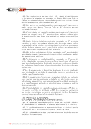 152 - COMISSÃO TRIPARTITE PERMANENTE DE NEGOCIAÇÃO DO SETOR ELETRICO NO ESTADO DE SP
10.7.2 Os trabalhadores de que trata o item 10.7.1. devem receber treinamen-
to de segurança, especifico em segurança no Sistema Elétrico de Potência
(SEP) e em suas proximidades, com currículo mínimo, carga horária e demais
determinações estabelecidas no Anexo II desta NR.
10.7.3 Os serviços em instalações elétricas energizadas em AT, bem como a-
queles executados no Sistema Elétrico de Potência - SEP não podem ser reali-
zados individualmente.
10.7.4 Todo trabalho em instalações elétricas energizadas em AT, bem como
aquelas que interajam com o SEP, somente pode ser realizado mediante ordem
de serviço especifica para data e local, assinada por superior responsável pela
área.
10.7.5 Antes de iniciar trabalhos em circuitos energizados em AT, o superior
imediato e a equipe, responsáveis pela execução do serviço, devem realizar
uma avaliação prévia, estudar e planejar as atividades e ações a serem desen-
volvidas de forma a atender os princípios técnicos básicos e as melhores técni-
cas de segurança em eletricidade aplicáveis ao serviço.
10.7.6 Os serviços em instalações elétricas energizadas em AT somente podem
ser realizados quando houver procedimentos específicos, detalhados e assina-
dos por profissional autorizado.
10.7.7 A intervenção em instalações elétricas energizadas em AT dentro dos
limites estabelecidos como zona de risco, conforme Anexo I desta NR, somente
pode ser realizada mediante a desativação, também conhecida como bloqueio,
dos conjuntos e dispositivos de religamento automático do circuito, sistema ou
equipamento.
107.7.1 Os equipamentos e dispositivos desativados devem ser sinalizados
com identificação da condição de desativação, conforme procedimento de
trabalho específico padronizado.
10.7.8 Os equipamentos, ferramentas e dispositivos isolantes ou equipados
com materiais isolantes, destinados ao trabalho em alta tensão, devem ser
submetidos a testes elétricos ou ensaios de laboratório periódico, obedecendo-
se as especificações do fabricante, os procedimentos da empresa e na ausência
desses, anualmente.
10.7.9 Todo trabalhador em instalações elétricas energizadas em AT, bem co-
mo aqueles envolvidos em atividades no SEP devem dispor de equipamento
que permita a comunicação permanente com os demais membros da equipe ou
com o centro de operação durante a realização do serviço.
10.8 HABILITAÇÃO, QUALIFICAÇÃO,
CAPACITAÇÃO E AUTORIZAÇÃO DOS TRABALHADORES.
10.8.1 É considerado trabalhador qualificado aquele que comprovar conclusão
de curso específico na área elétrica reconhecido pelo Sistema Oficial de Ensino.
10.8.2 É considerado profissional legalmente habilitado o trabalhador previa-
mente qualificado e com registro no competente conselho de classe.
10.8.3 É considerado trabalhador capacitado aquele que atenda às seguintes
condições, simultaneamente:
 