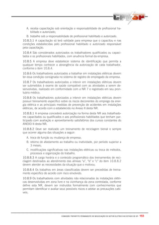 COMISSÃO TRIPARTITE PERMANENTE DE NEGOCIAÇÃO DO SETOR ELETRICO NO ESTADO DE SP - 153
A. receba capacitação sob orientação e responsabilidade de profissional ha-
bilitado e autorizado;
B. trabalhe sob a responsabilidade de profissional habilitado e autorizado.
10.8.3.1 A capacitação só terá validade para empresa que o capacitou e nas
condições estabelecidas pelo profissional habilitado e autorizado responsável
pela capacitação.
10.8.4 São considerados autorizados os trabalhadores qualificados ou capaci-
tados e os profissionais habilitados, com anuência formal da empresa.
10.8.5 A empresa deve estabelecer sistema de identificação que permita a
qualquer tempo conhecer a abrangência da autorização de cada trabalhador,
conforme o item 10.8.4.
10.8.6 Os trabalhadores autorizados a trabalhar em instalações elétricas devem
ter essa condição consignada no sistema de registro de empregado da empresa.
10.8.7 Os trabalhadores autorizados a intervir em instalações elétricas devem
ser submetidos à exame de saúde compatível com as atividades a serem de-
senvolvidas, realizado em conformidade com a NR 7 e registrado em seu pron-
tuário médico.
10.8.8 Os trabalhadores autorizados a intervir em instalações elétricas devem
possuir treinamento específico sobre os riscos decorrentes do emprego da ener-
gia elétrica e as principais medidas de prevenção de acidentes em instalações
elétricas, de acordo com o estabelecido no Anexo II desta NR.
10.8.8.1 A empresa concederá autorização na forma desta NR aos trabalhado-
res capacitados ou qualificados e aos profissionais habilitados que tenham par-
ticipado com avaliação e aproveitamento satisfatórios dos cursos constantes do
ANEXO II desta NR.
10.8.8.2 Deve ser realizado um treinamento de reciclagem bienal e sempre
que ocorrer alguma das situações a seguir:
A. troca de função ou mudança de empresa;
B. retorno de afastamento ao trabalho ou inatividade, por período superior a
3 meses;
C. modificações significativas nas instalações elétricas ou troca de métodos,
processos e organização do trabalho.
10.8.8.3 A carga horária e o conteúdo programático dos treinamentos de reci-
clagem destinados ao atendimento das alíneas “a”, “b” e ”c” do item 10.8.8.2
devem atender as necessidades da situação que o motivou.
10.8.8.4 Os trabalhos em áreas classificadas devem ser precedidas de treina-
mento especifico de acordo com risco envolvido.
10.8.9 Os trabalhadores com atividades não relacionadas às instalações elétri-
cas desenvolvidas em zona livre e na vizinhança da zona controlada, conforme
define esta NR, devem ser instruídos formalmente com conhecimentos que
permitam identificar e avaliar seus possíveis riscos e adotar as precauções cabí-
veis.
 