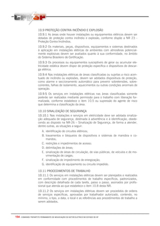 154 - COMISSÃO TRIPARTITE PERMANENTE DE NEGOCIAÇÃO DO SETOR ELETRICO NO ESTADO DE SP
10.9 PROTEÇÃO CONTRA INCÊNDIO E EXPLOSÃO
10.9.1 As áreas onde houver instalações ou equipamentos elétricos devem ser
dotadas de proteção contra incêndio e explosão, conforme dispõe a NR 23 -
Proteção Contra Incêndios.
10.9.2 Os materiais, peças, dispositivos, equipamentos e sistemas destinados
à aplicação em instalações elétricas de ambientes com atmosferas potencial-
mente explosivas devem ser avaliados quanto à sua conformidade, no âmbito
do Sistema Brasileiro de Certificação.
10.9.3 Os processos ou equipamentos susceptíveis de gerar ou acumular ele-
tricidade estática devem dispor de proteção especifica e dispositivos de descar-
ga elétrica.
10.9.4 Nas instalações elétricas de áreas classificadas ou sujeitas a risco acen-
tuado de incêndio ou explosões, devem ser adotados dispositivos de proteção,
como alarme e seccionamento automático para prevenir sobretensões, sobre-
correntes, falhas de isolamento, aquecimentos ou outras condições anormais de
operação.
10.9.5 Os serviços em instalações elétricas nas áreas classificadas somente
poderão ser realizados mediante permissão para o trabalho com liberação for-
malizada, conforme estabelece o item 10.5 ou supressão do agente de risco
que determina a classificação da área.
10.10 SINALIZAÇÃO DE SEGURANÇA
10.10.1 Nas instalações e serviços em eletricidade deve ser adotada sinaliza-
ção adequada de segurança, destinada à advertência e à identificação, obede-
cendo ao disposto na NR-26 – Sinalização de Segurança, de forma a atender,
dentre outras, as situações a seguir:
A. identificação de circuitos elétricos;
B. travamentos e bloqueios de dispositivos e sistemas de manobra e co-
mandos;
C. restrições e impedimentos de acesso;
D. delimitações de áreas;
E. sinalização de áreas de circulação, de vias públicas, de veículos e de mo-
vimentação de cargas;
F. sinalização de impedimento de energização;
G. identificação de equipamento ou circuito impedido.
10.11 PROCEDIMENTOS DE TRABALHO
10.11.1 Os serviços em instalações elétricas devem ser planejados e realizados
em conformidade com procedimentos de trabalho específicos, padronizados,
com descrição detalhada de cada tarefa, passo a passo, assinados por profis-
sional que atenda ao que estabelece o item 10.8 desta NR.
10.11.2 Os serviços em instalações elétricas devem ser procedidos de ordens
de serviços especificas, aprovadas por trabalhador autorizado, contendo, no
mínimo, o tipo, a data, o local e as referências aos procedimentos de trabalho a
serem adotados.
 