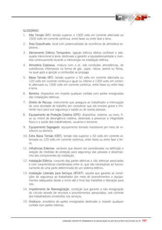 COMISSÃO TRIPARTITE PERMANENTE DE NEGOCIAÇÃO DO SETOR ELETRICO NO ESTADO DE SP - 157
GLOSSÁRIO
1. Alta Tensão (AT): tensão superior a 1000 volts em corrente alternada ou
1500 volts em corrente contínua, entre fases ou entre fase e terra.
2. Área Classificada: local com potencialidade de ocorrência de atmosfera ex-
plosiva.
3. Aterramento Elétrico Temporário: ligação elétrica efetiva confiável e ade-
quada intencional à terra, destinada a garantir a equipotencialidade e man-
tida continuamente durante a intervenção na instalação elétrica.
4. Atmosfera Explosiva: mistura com o ar, sob condições atmosféricas, de
substâncias inflamáveis na forma de gás, vapor, névoa, poeira ou fibras,
na qual após a ignição a combustão se propaga.
5. Baixa Tensão (BT): tensão superior a 50 volts em corrente alternada ou
120 volts em corrente contínua e igual ou inferior a 1000 volts em corren-
te alternada ou 1500 volts em corrente contínua, entre fases ou entre fase
e terra.
6. Barreira: dispositivo em impede qualquer contato com partes energizadas
das instalações elétricas.
7. Direito de Recusa: instrumento que assegura ao trabalhador a interrupção
de uma atividade de trabalho por considerar que ela envolve grave e imi-
nente risco para sua segurança e saúde ou de outras pessoas.
8. Equipamento de Proteção Coletiva (EPC): dispositivo, sistema, ou meio, fi-
xo ou móvel de abrangência coletiva, destinado a preservar a integridade
física e a saúde dos trabalhadores, usuários e terceiros.
9. Equipamento Segregado: equipamento tornado inacessível por meio de in-
vólucro ou barreira.
10. Extra Baixa Tensão (EBT): tensão não superior a 50 volts em corrente al-
ternada ou 120 volts em corrente continua, entre fases ou entre fase e ter-
ra.
11. Influências Externas: variáveis que devem ser consideradas na definição e
seleção de medidas de proteção para segurança das pessoas e desempe-
nho dos componentes da instalação.
12. Instalação Elétrica: conjunto das partes elétricas e não elétricas associadas
e com características coordenadas entre si, que são necessárias ao funcio-
namento de uma parte determinada de um sistema elétrico.
13. Instalação Liberada para Serviços (BT/AT): aquela que garanta as condi-
ções de segurança ao trabalhador por meio de procedimentos e equipa-
mentos adequados desde o inicio até o final dos trabalhos e liberação para
uso.
14. Impedimento de Reenergização: condição que garante a não energização
do circuito através de recursos e procedimentos apropriados, sob controle
dos trabalhadores envolvidos nos serviços.
15. Invólucro: envoltório de partes energizadas destinado a impedir qualquer
contato com partes internas.
 