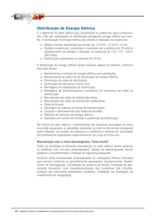 14 - COMISSÃO TRIPARTITE PERMANENTE DE NEGOCIAÇÃO DO SETOR ELETRICO NO ESTADO DE SP
Distribuição de Energia Elétrica
É o segmento do setor elétrico que compreende os potenciais após a transmis-
são, indo das subestações de distribuição entregando energia elétrica aos clien-
tes. A distribuição de energia elétrica aos clientes é realizada nos potenciais:
• Médios clientes abastecidos por tensão de 11,9 kV / 13,8 kV / 23 kV;
• Clientes residenciais, comerciais e industriais até a potência de 75 kVA (o
abastecimento de energia é realizado no potencial de 110, 127, 220 e
380 Volts);
• Distribuição subterrânea no potencial de 24 kV.
A distribuição de energia elétrica possui diversas etapas de trabalho, conforme
descrição abaixo:
• Recebimento e medição de energia elétrica nas subestações;
• Rebaixamento ao potencial de distribuição da energia elétrica;
• Construção de redes de distribuição;
• Construção de estruturas e obras civis;
• Montagens de subestações de distribuição;
• Montagens de transformadores e acessórios em estruturas nas redes de
distribuição;
• Manutenção das redes de distribuição aérea;
• Manutenção das redes de distribuição subterrânea;
• Poda de árvores;
• Montagem de cabinas primárias de transformação;
• Limpeza e desmatamento das faixas de servidão;
• Medição do consumo de energia elétrica;
• Operação dos centros de controle e supervisão da distribuição.
Na história do setor elétrico o entendimento dos trabalhos executados em linha
viva estão associados às atividades realizadas na rede de alta tenção energizada
pelos métodos: ao contato, ao potencial e à distância e deverão ser executados
por profissionais capacitados especificamente em curso de linha viva.
Manutenção com a linha desenergizada “linha morta”
Todas as atividades envolvendo manutenção no setor elétrico devem priorizar
os trabalhos com circuitos desenergizados. Apesar de desenergizadas devem
obedecer a procedimentos e medidas de segurança adequado.
Somente serão consideradas desenergizadas as instalações elétricas liberadas
para serviços mediante os procedimentos apropriados: seccionamento, impedi-
mento de reenergização, constatação da ausência de tensão, instalação de ater-
ramento temporário com equipotencialização dos condutores dos circuitos,
proteção dos elementos energizados existentes, instalação da sinalização de
impedimento de energização.
 