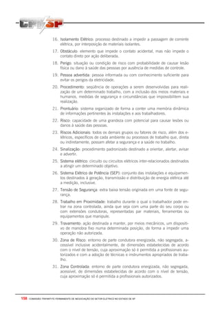 158 - COMISSÃO TRIPARTITE PERMANENTE DE NEGOCIAÇÃO DO SETOR ELETRICO NO ESTADO DE SP
16. Isolamento Elétrico: processo destinado a impedir a passagem de corrente
elétrica, por interposição de materiais isolantes.
17. Obstáculo: elemento que impede o contato acidental, mas não impede o
contato direto por ação deliberada.
18. Perigo: situação ou condição de risco com probabilidade de causar lesão
física ou dano à saúde das pessoas por ausência de medidas de controle.
19. Pessoa advertida: pessoa informada ou com conhecimento suficiente para
evitar os perigos da eletricidade.
20. Procedimento: seqüência de operações a serem desenvolvidas para reali-
zação de um determinado trabalho, com a inclusão dos meios materiais e
humanos, medidas de segurança e circunstâncias que impossibilitem sua
realização.
21. Prontuário: sistema organizado de forma a conter uma memória dinâmica
de informações pertinentes às instalações e aos trabalhadores.
22. Risco: capacidade de uma grandeza com potencial para causar lesões ou
danos à saúde das pessoas.
23. Riscos Adicionais: todos os demais grupos ou fatores de risco, além dos e-
létricos, específicos de cada ambiente ou processos de trabalho que, direta
ou indiretamente, possam afetar a segurança e a saúde no trabalho.
24. Sinalização: procedimento padronizado destinado a orientar, alertar, avisar
e advertir.
25. Sistema elétrico: circuito ou circuitos elétricos inter-relacionados destinados
a atingir um determinado objetivo.
26. Sistema Elétrico de Potência (SEP): conjunto das instalações e equipamen-
tos destinados à geração, transmissão e distribuição de energia elétrica até
a medição, inclusive.
27. Tensão de Segurança: extra baixa tensão originada em uma fonte de segu-
rança.
28. Trabalho em Proximidade: trabalho durante o qual o trabalhador pode en-
trar na zona controlada, ainda que seja com uma parte do seu corpo ou
com extensões condutoras, representadas par materiais, ferramentas ou
equipamentos que manipule.
29. Travamento: ação destinada a manter, por meios mecânicos, um dispositi-
vo de manobra fixo numa determinada posição, de forma a impedir uma
operação não autorizada.
30. Zona de Risco: entorno de parte condutora energizada, não segregada, a-
cessível inclusive acidentalmente, de dimensões estabelecidas de acordo
com o nível de tensão, cuja aproximação só é permitida a profissionais au-
torizados e com a adoção de técnicas e instrumentos apropriados de traba-
lho.
31. Zona Controlada: entorno de parte condutora energizada, não segregada,
acessível, de dimensões estabelecidas de acordo com o nível de tensão,
cuja aproximação só é permitida a profissionais autorizados.
 