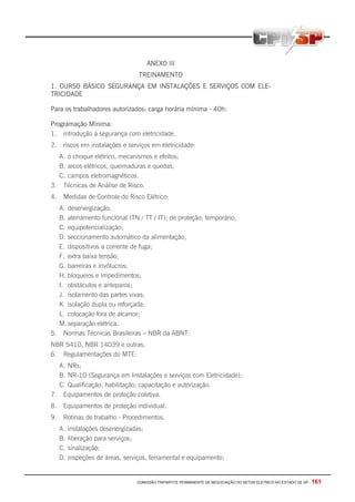COMISSÃO TRIPARTITE PERMANENTE DE NEGOCIAÇÃO DO SETOR ELETRICO NO ESTADO DE SP - 161
ANEXO III
TREINAMENTO
1. CURSO BÁSICO SEGURANÇA EM INSTALAÇÕES E SERVIÇOS COM ELE-
TRICIDADE
Para os trabalhadores autorizados: carga horária mínima - 40h:
Programação Mínima:
1. introdução à segurança com eletricidade.
2. riscos em instalações e serviços em eletricidade:
A. o choque elétrico, mecanismos e efeitos;
B. arcos elétricos; queimaduras e quedas;
C. campos eletromagnéticos.
3. Técnicas de Análise de Risco.
4. Medidas de Controle do Risco Elétrico:
A. desenergização;
B. aterramento funcional (TN / TT / IT); de proteção; temporário;
C. equipotencialização;
D. seccionamento automático da alimentação;
E. dispositivos a corrente de fuga;
F. extra baixa tensão;
G. barreiras e invólucros;
H. bloqueios e impedimentos;
I. obstáculos e anteparos;
J. isolamento das partes vivas;
K. isolação dupla ou reforçada;
L. colocação fora de alcance;
M. separação elétrica.
5. Normas Técnicas Brasileiras – NBR da ABNT:
NBR 5410, NBR 14039 e outras;
6. Regulamentações do MTE:
A. NRs;
B. NR-1O (Segurança em Instalações e serviços com Eletricidade);
C. Qualificação; habilitação; capacitação e autorização.
7. Equipamentos de proteção coletiva.
8. Equipamentos de proteção individual.
9. Rotinas de trabalho - Procedimentos.
A. instalações desenergizadas;
B. liberação para serviços;
C. sinalização;
D. inspeções de áreas, serviços, ferramental e equipamento;
 