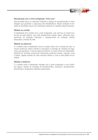 COMISSÃO TRIPARTITE PERMANENTE DE NEGOCIAÇÃO DO SETOR ELETRICO NO ESTADO DE SP - 15
Manutenção com a linha energizada “linha viva”
Esta atividade deve ser realizada mediante a adoção de procedimentos e meto-
dologias que garantam a segurança dos trabalhadores. Nesta condição de tra-
balho as atividades devem ser realizadas mediante os métodos abaixo descritos:
Método ao contato
O trabalhador tem contato com a rede energizada, mas não fica no mesmo po-
tencial da rede elétrica, pois está devidamente isolado desta, utilizando equi-
pamentos de proteção individual e equipamentos de proteção coletiva
adequados a tensão da rede.
Método ao potencial
É o método onde o trabalhador fica em contato direto com a tensão da rede, no
mesmo potencial. Nesse método é necessário o emprego de medidas de segu-
rança que garantam o mesmo potencial elétrico no corpo inteiro do trabalhador,
devendo ser utilizado conjunto de vestimenta condutiva (roupas, capuzes, luvas
e botas), ligadas através de cabo condutor elétrico e cinto à rede objeto da ati-
vidade.
Método à distância
É o método onde o trabalhador interage com a parte energizada a uma distân-
cia segura, através do emprego de procedimentos, estruturas, equipamentos,
ferramentas e dispositivos isolantes apropriados.
 