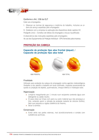 174 - COMISSÃO TRIPARTITE PERMANENTE DE NEGOCIAÇÃO DO SETOR ELETRICO NO ESTADO DE SP
Conforme o Art. 158 da CLT
Cabe aos empregados:
I. Observar as normas de segurança e medicina do trabalho, inclusive as or-
dens de serviço expedidas pelo empregador.
II. Colaborar com a empresa na aplicação dos dispositivos deste capítulo (V)
Parágrafo único – Constitui ato faltoso do empregado a recusa injustificada:
A observância das instruções expedidas pelo empregador;
Ao uso dos Equipamentos de Proteção Individual – EPI’s fornecidos pela empresa.
PROTEÇÃO DA CABEÇA
Capacete de proteção tipo aba frontal (jóquei) /
Capacete de proteção tipo aba total
ABA FRONTAL ABA TOTAL
Finalidade
Utilizado para proteção da cabeça do empregado contra agentes metereológicos
(trabalho a céu aberto) e trabalho em local confinado, impactos provenientes de
queda ou projeção de objetos, queimaduras, choque elétrico e irradiação solar.
Higienização
• Limpá-lo mergulhando por 1 minuto num recipiente contendo água com
detergente ou sabão neutro;
• O casco deve ser limpo com pano ou outro material que não provoque a-
trito, evitando assim a retirada da proteção isolante de silicone (brilho),
fator que prejudica a rigidez dielétrica do mesmo;
• Secar a sombra.
Conservação
• Evitar atrito nas partes externas, mal acondicionamento e contato com
substâncias químicas.
 