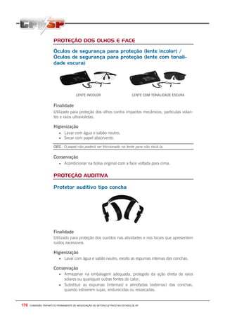 176 - COMISSÃO TRIPARTITE PERMANENTE DE NEGOCIAÇÃO DO SETOR ELETRICO NO ESTADO DE SP
PROTEÇÃO DOS OLHOS E FACE
Óculos de segurança para proteção (lente incolor) /
Óculos de segurança para proteção (lente com tonali-
dade escura)
LENTE INCOLOR LENTE COM TONALIDADE ESCURA
Finalidade
Utilizado para proteção dos olhos contra impactos mecânicos, partículas volan-
tes e raios ultravioletas.
Higienização
• Lavar com água e sabão neutro;
• Secar com papel absorvente.
OBS.: O papel não poderá ser friccionado na lente para não riscá-la.
Conservação
• Acondicionar na bolsa original com a face voltada para cima.
PROTEÇÃO AUDITIVA
Protetor auditivo tipo concha
Finalidade
Utilizado para proteção dos ouvidos nas atividades e nos locais que apresentem
ruídos excessivos.
Higienização
• Lavar com água e sabão neutro, exceto as espumas internas das conchas.
Conservação
• Armazenar na embalagem adequada, protegido da ação direta de raios
solares ou quaisquer outras fontes de calor;
• Substituir as espumas (internas) e almofadas (externas) das conchas,
quando estiverem sujas, endurecidas ou ressecadas.
 
