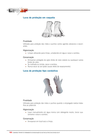 180 - COMISSÃO TRIPARTITE PERMANENTE DE NEGOCIAÇÃO DO SETOR ELETRICO NO ESTADO DE SP
Luva de proteção em vaqueta
Finalidade
Utilizada para proteção das mãos e punhos contra agentes abrasivos e escori-
antes.
Higienização
• Limpar utilizando pano limpo, umedecido em água e secar a sombra.
Conservação
• Armazenar protegida da ação direta de raios solares ou quaisquer outras
fontes de calor;
• Se molhada ou úmida, secar a sombra;
• Nunca secar ao sol (pode causar efeito de ressecamento).
Luva de proteção tipo condutiva
Finalidade
Utilizada para proteção das mãos e punhos quando o empregado realiza traba-
lhos ao potencial.
Higienização
• Lavar manualmente em água morna com detergente neutro, torcer sua-
vemente e secar a sombra.
Conservação
• Armazenar em local seco e limpo.
 