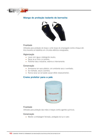182 - COMISSÃO TRIPARTITE PERMANENTE DE NEGOCIAÇÃO DO SETOR ELETRICO NO ESTADO DE SP
Manga de proteção isolante de borracha
Finalidade
Utilizada para proteção do braço e ante braço do empregado contra choque elé-
trico durante os trabalhos em circuitos elétricos energizados.
Higienização
• Lavar com água e detergente neutro;
• Secar ao ar livre e a sombra;
• Polvilhar talco industrial, externa e internamente.
Conservação
• Armazenar em saco plástico, em ambiente seco e ventilado;
• Se molhada, secar a sombra;
• Nunca secar ao sol (pode causar efeito ressecamento).
Creme protetor para a pele
Finalidade
Utilizado para proteção das mãos e braços contra agentes químicos.
Conservação
• Manter a embalagem fechada, protegida da luz e calor.
 