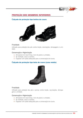 COMISSÃO TRIPARTITE PERMANENTE DE NEGOCIAÇÃO DO SETOR ELETRICO NO ESTADO DE SP - 183
PROTEÇÃO DOS MEMBROS INFERIORES
Calçado de proteção tipo botina de couro
Finalidade
Utilizado para proteção dos pés contra torção, escoriações, derrapagens e umi-
dade.
Conservação e Higienização
• Armazenar em local limpo, livre de poeira e umidade;
• Se molhado, secar a sombra;
• Engraxar com pasta adequada para a conservação de couros.
Calçado de proteção tipo bota de couro (cano médio)
Finalidade
Utilizado para proteção dos pés e pernas contra torção, escoriações, derrapa-
gens e umidade.
Conservação e Higienização
• Armazenar em local limpo, livre de poeira e umidade;
• Se molhado, secar a sombra;
• Engraxar com pasta adequada para a conservação de couros.
 