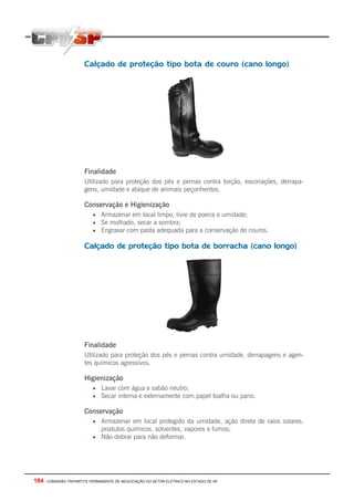 184 - COMISSÃO TRIPARTITE PERMANENTE DE NEGOCIAÇÃO DO SETOR ELETRICO NO ESTADO DE SP
Calçado de proteção tipo bota de couro (cano longo)
Finalidade
Utilizado para proteção dos pés e pernas contra torção, escoriações, derrapa-
gens, umidade e ataque de animais peçonhentos.
Conservação e Higienização
• Armazenar em local limpo, livre de poeira e umidade;
• Se molhado, secar a sombra;
• Engraxar com pasta adequada para a conservação de couros.
Calçado de proteção tipo bota de borracha (cano longo)
Finalidade
Utilizado para proteção dos pés e pernas contra umidade, derrapagens e agen-
tes químicos agressivos.
Higienização
• Lavar com água e sabão neutro;
• Secar interna e externamente com papel toalha ou pano.
Conservação
• Armazenar em local protegido da umidade, ação direta de raios solares,
produtos químicos, solventes, vapores e fumos;
• Não dobrar para não deformar.
 