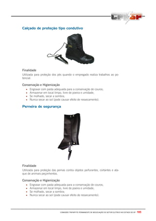 COMISSÃO TRIPARTITE PERMANENTE DE NEGOCIAÇÃO DO SETOR ELETRICO NO ESTADO DE SP - 185
Calçado de proteção tipo condutivo
Finalidade
Utilizada para proteção dos pés quando o empregado realiza trabalhos ao po-
tencial.
Conservação e Higienização
• Engraxar com pasta adequada para a conservação de couros;
• Armazenar em local limpo, livre de poeira e umidade;
• Se molhado, secar a sombra;
• Nunca secar ao sol (pode causar efeito de ressecamento).
Perneira de segurança
Finalidade
Utilizada para proteção das pernas contra objetos perfurantes, cortantes e ata-
que de animais peçonhentos.
Conservação e Higienização
• Engraxar com pasta adequada para a conservação de couros;
• Armazenar em local limpo, livre de poeira e umidade;
• Se molhado, secar a sombra;
• Nunca secar ao sol (pode causar efeito de ressecamento).
 