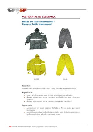 186 - COMISSÃO TRIPARTITE PERMANENTE DE NEGOCIAÇÃO DO SETOR ELETRICO NO ESTADO DE SP
VESTIMENTAS DE SEGURANÇA
Blusão em tecido impermeável /
Calça em tecido impermeável
BLUSÃO CALÇA
Finalidade
Utilizada para proteção do corpo contra chuva, umidade e produto químico.
Higienização
• Lavar, sacudir e passar pano limpo e seco nas partes molhadas;
• Quando sujo de barro limpar com pano umedecido com água e detergen-
te neutro;
• Quando sujo de graxa limpar com pano umedecido com álcool.
Conservação
• Acondicionar em sacos plásticos fechados a fim de evitar que sejam
danificados;
• Acondicionar em local protegido da umidade, ação direta de raios solares,
produtos químicos, solventes, vapores e fumos.
 