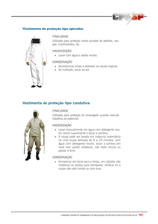 COMISSÃO TRIPARTITE PERMANENTE DE NEGOCIAÇÃO DO SETOR ELETRICO NO ESTADO DE SP - 187
Vestimenta de proteção tipo apicultor
FINALIDADE
Utilizada para proteção contra picadas de abelhas, ves-
pas, marimbondos, etc.
HIGIENIZAÇÃO
• Lavar com água e sabão neutro.
CONSERVAÇÃO
• Acondicionar limpo e dobrado na sacola original;
• Se molhado, secar ao sol.
Vestimenta de proteção tipo condutiva
FINALIDADE
Utilizada para proteção do empregado quando executa
trabalhos ao potencial.
HIGIENIZAÇÃO
• Lavar manualmente em água com detergente neu-
tro, torcer suavemente e secar a sombra;
• A roupa pode ser lavada em máquina automática
no ciclo roupa delicada de 8 a 10 minutos, com
água com detergente neutro, secar a sombra em
varal sem partes oxidáveis, não fazer vincos ou
passar a ferro.
CONSERVAÇÃO
• Armazenar em local seco e limpo, em cabides não
metálicos ou bolsas para transporte, verificar se a
roupa não está úmida ou com suor.
 
