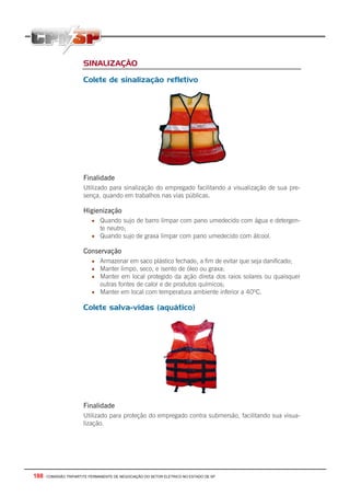 188 - COMISSÃO TRIPARTITE PERMANENTE DE NEGOCIAÇÃO DO SETOR ELETRICO NO ESTADO DE SP
SINALIZAÇÃO
Colete de sinalização refletivo
Finalidade
Utilizado para sinalização do empregado facilitando a visualização de sua pre-
sença, quando em trabalhos nas vias públicas.
Higienização
• Quando sujo de barro limpar com pano umedecido com água e detergen-
te neutro;
• Quando sujo de graxa limpar com pano umedecido com álcool.
Conservação
• Armazenar em saco plástico fechado, a fim de evitar que seja danificado;
• Manter limpo, seco, e isento de óleo ou graxa;
• Manter em local protegido da ação direta dos raios solares ou quaisquer
outras fontes de calor e de produtos químicos;
• Manter em local com temperatura ambiente inferior a 40ºC.
Colete salva-vidas (aquático)
Finalidade
Utilizado para proteção do empregado contra submersão, facilitando sua visua-
lização.
 