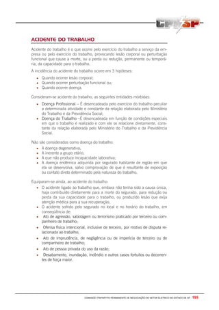 COMISSÃO TRIPARTITE PERMANENTE DE NEGOCIAÇÃO DO SETOR ELETRICO NO ESTADO DE SP - 195
ACIDENTE DO TRABALHO
Acidente do trabalho é o que ocorre pelo exercício do trabalho a serviço da em-
presa ou pelo exercício do trabalho, provocando lesão corporal ou perturbação
funcional que cause a morte, ou a perda ou redução, permanente ou temporá-
ria, da capacidade para o trabalho.
A incidência do acidente do trabalho ocorre em 3 hipóteses:
• Quando ocorrer lesão corporal;
• Quando ocorrer perturbação funcional ou;
• Quando ocorrer doença.
Consideram-se acidente do trabalho, as seguintes entidades mórbidas:
• Doença Profissional – É desencadeada pelo exercício do trabalho peculiar
a determinada atividade e constante da relação elaborada pelo Ministério
do Trabalho e da Previdência Social;
• Doença do Trabalho –É desencadeada em função de condições especiais
em que o trabalho é realizado e com ele se relacione diretamente, cons-
tante da relação elaborada pelo Ministério do Trabalho e da Previdência
Social.
Não são consideradas como doença do trabalho:
• A doença degenerativa;
• A inerente a grupo etário;
• A que não produza incapacidade laborativa;
• A doença endêmica adquirida por segurado habitante de região em que
ela se desenvolva, salvo comprovação de que é resultante de exposição
ou contato direto determinado pela natureza do trabalho.
Equiparam-se ainda, ao acidente do trabalho:
• O acidente ligado ao trabalho que, embora não tenha sido a causa única,
haja contribuído diretamente para a morte do segurado, para redução ou
perda da sua capacidade para o trabalho, ou produzido lesão que exija
atenção médica para a sua recuperação;
• O acidente sofrido pelo segurado no local e no horário do trabalho, em
conseqüência de:
• Ato de agressão, sabotagem ou terrorismo praticado por terceiro ou com-
panheiro de trabalho;
• Ofensa física intencional, inclusive de terceiro, por motivo de disputa re-
lacionada ao trabalho;
• Ato de imprudência, de negligência ou de imperícia de terceiro ou de
companheiro de trabalho;
• Ato de pessoa privada do uso da razão;
• Desabamento, inundação, incêndio e outros casos fortuitos ou decorren-
tes de força maior.
 