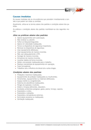 COMISSÃO TRIPARTITE PERMANENTE DE NEGOCIAÇÃO DO SETOR ELETRICO NO ESTADO DE SP - 199
Causas imediatas
As causas imediatas são as circunstâncias que precedem imediatamente o con-
tato e que podem ser vistas ou sentidas.
Atualmente, utiliza-se os termos abaixo dos padrões e condições abaixo dos pa-
drões.
As práticas e condições abaixo dos padrões manifestam-se dos seguintes mo-
dos:
Atos ou práticas abaixo dos padrões
• Operar equipamentos sem autorização;
• Não sinalizar ou advertir;
• Falhar ao bloquear/resguardar;
• Operar em velocidade inadequada;
• Tornar os dispositivos de segurança inoperáveis;
• Remover os dispositivos de segurança;
• Usar equipamento defeituoso;
• Usar equipamentos de maneira incorreta;
• Não usar adequadamente o EPI;
• Carregar de maneira incorreta;
• Armazenar de maneira incorreta;
• Levantar objetos de forma incorreta;
• Adotar uma posição inadequada para o trabalho;
• Realizar manutenção de equipamentos em operação;
• Fazer brincadeiras;
• Trabalhar sob a influência de álcool e/ou outras drogas.
Condições abaixo dos padrões
• Proteções e barreiras inadequadas;
• Equipamentos de proteção inadequados ou insuficientes;
• Ferramentas, equipamentos ou materiais defeituosos;
• Espaço restrito ou congestionado;
• Sistemas de advertência inadequados;
• Perigos de explosão e incêndio;
• Ordem e limpeza deficientes, desordem;
• Condições ambientais perigosas: gases, poeira, fumaça, vapores;
• Exposições a ruídos;
• Exposições a radiações;
• Exposições a temperaturas extremas;
• Iluminação excessiva ou inadequada;
• Ventilação inadequada.
 