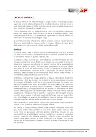 COMISSÃO TRIPARTITE PERMANENTE DE NEGOCIAÇÃO DO SETOR ELETRICO NO ESTADO DE SP - 19
CHOQUE ELÉTRICO
O choque elétrico é um estímulo rápido no corpo humano, ocasionado pela pas-
sagem da corrente elétrica. Essa corrente circulará pelo corpo onde ele tornar-se
parte do circuito elétrico, onde há uma diferença de potencial suficiente para ven-
cer a resistência elétrica oferecida pelo corpo.
Embora tenhamos dito, no parágrafo acima, que o circuito elétrico deva apre-
sentar uma diferença de potencial capaz de vencer a resistência elétrica ofere-
cida pelo corpo humano, o que determina a gravidade do choque elétrico é a
intensidade da corrente circulante pelo corpo.
O caminho percorrido pela corrente elétrica no corpo humano é outro fator que
determina a gravidade do choque, sendo os choques elétricos de maior gravi-
dade aqueles em que a corrente elétrica passa pelo coração.
Efeitos
O choque elétrico pode ocasionar contrações violentas dos músculos, a fibrila-
ção ventricular do coração, lesões térmicas e não térmicas, podendo levar a óbi-
to como efeito indireto as quedas e batidas, etc.
A morte por asfixia ocorrerá, se a intensidade da corrente elétrica for de valor
elevado, normalmente acima de 30 mA e circular por um período de tempo re-
lativamente pequeno, normalmente por alguns minutos. Daí a necessidade de
uma ação rápida, no sentido de interromper a passagem da corrente elétrica
pelo corpo. A morte por asfixia advém do fato do diafragma da respiração se
contrair tetanicamente, cessando assim, a respiração. Se não for aplicada a
respiração artificial dentro de um intervalo de tempo inferior a três minutos, o-
correrá sérias lesões cerebrais e possível morte.
A fibrilação ventricular do coração ocorrerá se houver intensidades de corrente
da ordem de 15mA que circulem por períodos de tempo superiores a um quarto
de segundo. A fibrilação ventricular é a contração disritimada do coração que,
não possibilitando desta forma a circulação do sangue pelo corpo, resulta na
falta de oxigênio nos tecidos do corpo e no cérebro. O coração raramente se re-
cupera por si só da fibrilação ventricular. No entanto, se aplicarmos um desfri-
bilador, a fibrilação pode ser interrompida e o ritmo normal do coração pode ser
restabelecido. Não possuindo tal aparelho, a aplicação da massagem cardíaca
permitirá que o sangue circule pelo corpo, dando tempo para que se providen-
cie o desfribilador, na ausência do desfribilador deve ser aplicada a técnica de
massagem cardíaca até que a vítima receba socorro especializado.
Além da ocorrência destes efeitos, podemos ter queimaduras tanto superficiais,
na pele, como profundas, inclusive nos órgãos internos.
Por último, o choque elétrico poderá causar simples contrações musculares
que, muito embora não acarretem de uma forma direta lesões, fatais ou não,
como vimos nos parágrafos anteriores, poderão originá-las, contudo, de uma
maneira indireta: a contração do músculo poderá levar a pessoa a, involuntari-
amente, chocar-se com alguma superfície, sofrendo, assim, contusões, ou
mesmo, uma queda, quando a vitima estiver em local elevado. Uma grande
parcela dos acidentes por choque elétrico conduz a lesões provenientes de bati-
das e quedas.
 