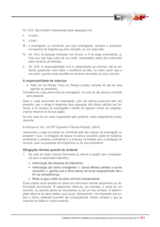 COMISSÃO TRIPARTITE PERMANENTE DE NEGOCIAÇÃO DO SETOR ELETRICO NO ESTADO DE SP - 211
Art. 932. São também responsáveis pela reparação civil:
I. os pais...
II. o tutor...
III. o empregador ou comitente, por seus empregados, serviçais e prepostos,
no exercício do trabalho que lhes competir, ou em razão dele;
IV. Art. 933. As pessoas indicadas nos incisos I a V do artigo antecedente, a-
inda que não haja culpa de sua parte, responderão pelos atos praticados
pelos terceiros ali referidos.
V. Art. 935. A responsabilidade civil é independente da criminal, não se po-
dendo questionar mais sobre a existência do fato, ou sobre quem seja o
seu autor, quando estas questões se acharem decididas no juízo criminal.
A responsabilidade de indenizar
• Pode ser da Pessoa Física ou Pessoa Jurídica (através de ato de seus
agentes ou prepostos);
Considera-se culpa presumida do empregador, no caso de ato danoso cometido
pelo preposto.
Dada a culpa presumida do empregador, pelo ato danoso praticado pelo seu
preposto, que o obriga a responder pela reparação dos danos sofridos por ter-
ceiros, a lei ressalva ao empregador o direito de regresso contra seu preposto,
visando ressarcir-se do que pagou.
Se tiver mais de um autor responsável pelo acidente, todos responderão solida-
riamente.
A Súmula no 341, do STF (Supremo Tribunal Federal), define:
"presumida a culpa do patrão ou comitente pelo ato culposo do empregado ou
preposto" e que: "a obrigação de reparar os danos causados, pode ser solidária,
envolvendo a empresa contratante e a empresa contratada para a prestação de
serviços, quer na qualidade de empreiteira ou de sub-empreiteira".
Obrigações devidas quando do acidente
1. No caso de lesão corporal (ferimento ou ofensa à saúde) sem conseqüên-
cia para a capacidade laborativa:
• Indenização das despesas do tratamento;
• Indenização dos danos emergentes (= danos efetivos sofridos) e lucros
cessantes (= ganhos que a vítima deixou de lucrar razoavelmente) até o
fim da convalescença;
• Multa no grau médio da pena criminal correspondente.
Esses valores serão devidos em dobro se o ferimento resultar aleijamento ou de-
formidade permanente. O aleijamento refere-se, por exemplo, à perda de um
membro, ou acarrete perda de movimentos ou de um dos sentidos. A deformi-
dade refere-se ao dano estético que cause, efetivamente, má impressão que en-
feie a vítima, podendo acarretar até conseqüências morais, embora o que se
indeniza em dobro é o dano material.
 