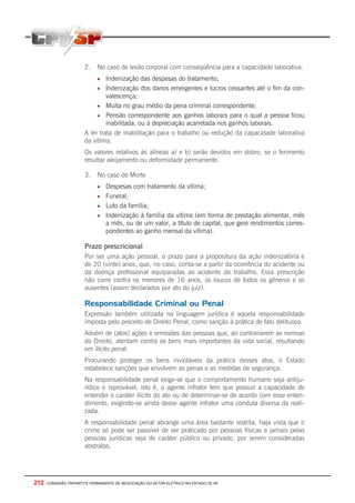 212 - COMISSÃO TRIPARTITE PERMANENTE DE NEGOCIAÇÃO DO SETOR ELETRICO NO ESTADO DE SP
2. No caso de lesão corporal com conseqüência para a capacidade laborativa:
• Indenização das despesas do tratamento;
• Indenização dos danos emergentes e lucros cessantes até o fim da con-
valescença;
• Multa no grau médio da pena criminal correspondente;
• Pensão correspondente aos ganhos laborais para o qual a pessoa ficou
inabilitada, ou à depreciação acarretada nos ganhos laborais.
A lei trata de inabilitação para o trabalho ou redução da capacidade laborativa
da vítima.
Os valores relativos às alíneas a) e b) serão devidos em dobro, se o ferimento
resultar aleijamento ou deformidade permanente.
3. No caso de Morte
• Despesas com tratamento da vítima;
• Funeral;
• Luto da família;
• Indenização à família da vítima (em forma de prestação alimentar, mês
a mês, ou de um valor, a título de capital, que gere rendimentos corres-
pondentes ao ganho mensal da vítima).
Prazo prescricional
Por ser uma ação pessoal, o prazo para a propositura da ação indenizatória é
de 20 (vinte) anos, que, no caso, conta-se a partir da ocorrência do acidente ou
da doença profissional equiparadas ao acidente do trabalho. Essa prescrição
não corre contra os menores de 16 anos, os loucos de todos os gêneros e os
ausentes (assim declarados por ato do juiz).
Responsabilidade Criminal ou Penal
Expressão também utilizada na linguagem jurídica é aquela responsabilidade
imposta pelo preceito de Direito Penal, como sanção à prática de fato delituoso.
Advém de (atos) ações e omissões das pessoas que, ao contrariarem as normas
do Direito, atentam contra os bens mais importantes da vida social, resultando
em ilícito penal.
Procurando proteger os bens invioláveis da prática desses atos, o Estado
estabelece sanções que envolvem as penas e as medidas de segurança.
Na responsabilidade penal exige-se que o comportamento humano seja antiju-
rídico e reprovável, isto é, o agente infrator tem que possuir a capacidade de
entender o caráter ilícito do ato ou de determinar-se de acordo com esse enten-
dimento, exigindo-se ainda desse agente infrator uma conduta diversa da reali-
zada.
A responsabilidade penal abrange uma área bastante restrita, haja vista que o
crime só pode ser passível de ser praticado por pessoas físicas e jamais pelas
pessoas jurídicas seja de caráter público ou privado, por serem consideradas
abstratas.
 