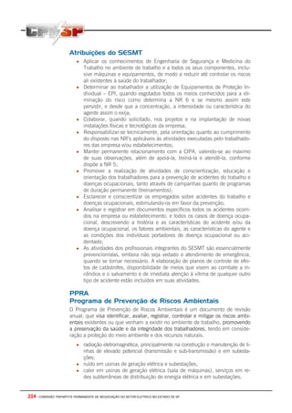 224 - COMISSÃO TRIPARTITE PERMANENTE DE NEGOCIAÇÃO DO SETOR ELETRICO NO ESTADO DE SP
Atribuições do SESMT
• Aplicar os conhecimentos de Engenharia de Segurança e Medicina do
Trabalho no ambiente de trabalho e a todos os seus componentes, inclu-
sive máquinas e equipamentos, de modo a reduzir até controlar os riscos
ali existentes à saúde do trabalhador;
• Determinar ao trabalhador a utilização de Equipamentos de Proteção In-
dividual – EPI, quando esgotados todos os meios conhecidos para a eli-
minação do risco como determina a NR 6 e se mesmo assim este
persistir, e desde que a concentração, a intensidade ou característica do
agente assim o exija;
• Colaborar, quando solicitado, nos projetos e na implantação de novas
instalações físicas e tecnológicas da empresa;
• Responsabilizar-se tecnicamente, pela orientação quanto ao cumprimento
do disposto nas NR’s aplicáveis às atividades executadas pelo trabalhado-
res das empresa e/ou estabelecimentos;
• Manter permanente relacionamento com a CIPA, valendo-se ao máximo
de suas observações, além de apoiá-la, treiná-la e atendê-la, conforme
dispõe a NR 5;
• Promover a realização de atividades de conscientização, educação e
orientação dos trabalhadores para a prevenção de acidentes do trabalho e
doenças ocupacionais, tanto através de campanhas quanto de programas
de duração permanente (treinamentos);
• Esclarecer e conscientizar os empregados sobre acidentes do trabalho e
doenças ocupacionais, estimulando-os em favor da prevenção;
• Analisar e registrar em documentos específicos todos os acidentes ocorri-
dos na empresa ou estabelecimento, e todos os casos de doença ocupa-
cional, descrevendo a história e as características do acidente e/ou da
doença ocupacional, os fatores ambientais, as características do agente e
as condições dos indivíduos portadores de doença ocupacional ou aci-
dentado;
• As atividades dos profissionais integrantes do SESMT são essencialmente
prevencionistas, embora não seja vedado o atendimento de emergência,
quando se tornar necessário. A elaboração de planos de controle de efei-
tos de catástrofes, disponibilidade de meios que visem ao combate a in-
cêndios e o salvamento e de imediata atenção à vítima de qualquer outro
tipo de acidente estão incluídos em suas atividades.
PPRA
Programa de Prevenção de Riscos Ambientais
O Programa de Prevenção de Riscos Ambientais é um documento de revisão
anual, que visa identificar, avaliar, registrar, controlar e mitigar os riscos ambi-
entais existentes ou que venham a existir no ambiente de trabalho, promovendo
a preservação da saúde e da integridade dos trabalhadores, tendo em conside-
ração a proteção do meio ambiente e dos recursos naturais.
• radiação eletromagnética, principalmente na construção e manutenção de li-
nhas de elevado potencial (transmissão e sub-transmissão) e em subesta-
ções;
• ruído em usinas de geração elétrica e subestações;
• calor em usinas de geração elétrica (sala de máquinas), serviços em re-
des subterrâneas de distribuição de energia elétrica e em subestações;
 