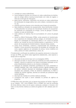 COMISSÃO TRIPARTITE PERMANENTE DE NEGOCIAÇÃO DO SETOR ELETRICO NO ESTADO DE SP - 225
• umidade em caixas subterrâneas;
• riscos biológicos diversos nos serviços em redes subterrâneas de distribu-
ição de energia elétrica (eventual proximidade com redes de esgoto), e
obras de construção de modo geral;
• gases tóxicos, asfixiantes, inflamáveis nos serviços em redes subterrâneas
de distribuição de energia elétrica tais como metano, monóxido de carbo-
no, etc;
• produtos químicos diversos como solventes para limpeza de acessórios;
• óleos dielétricos utilizados nos equipamentos, óleos lubrificantes minerais
e hidrocarbonetos nos serviços de manutenção mecânica em equipamen-
tos sobretudo em subestações de energia, usinas de geração e transfor-
madores na rede de distribuição;
• ácido sulfúrico em baterias fixas de acumuladores em usinas de geração
elétrica.
• ascarel ou Bifenil Policlorados (PCBs), ainda presente em transformado-
res e capacitores de instalações elétricas antigas, em atividades de manu-
tenção em subestações de distribuição elétrica e em usinas de geração
elétrica, por ocasião da troca de transformadores e capacitores e, em es-
pecial, da recuperação de transformadores e descarte desse produto.
• outros riscos ambientais, conforme a especificidade dos ambientes de
trabalho e riscos porventura decorrentes de atividades de construção, tais
como vapores orgânicos em atividades de pintura, fumos metálicos em
solda, poeiras em redes subterrâneas e obras, etc.
É fundamental a verificação da existência dos aspectos estruturais no documen-
to base do PPRA, que dentre todos legalmente estabelecidos, cabe especial a-
tenção para os seguintes:
• discussão do documento base com os empregados (CIPA);
• descrição de todos os riscos potenciais existentes em todos ambientes de
trabalho, internos ou externos e em todas as atividades realizadas na em-
presa (trabalhadores próprios ou de empresa contratadas);
• realização de avaliações ambientais quantitativas dos riscos ambientais le-
vantados (radiação, calor, ruído, produtos químicos, agentes biológicos, den-
tre outros), contendo descrição de metodologia adotadas nas avaliações,
resultados das avaliações, limites de tolerância estabelecidos na NR15 e
medidas de controle sugeridas, devendo ser assinado por profissional legal-
mente habilitado;
• descrição das medidas de controle coletivas adotadas;
• cronograma das ações a serem adotadas no período de vigência do
programa.
O PPRA deve estar articulado com os demais documentos de Saúde e Seguran-
ça do Trabalho - SST, como PCMSO, PCA e o PCMAT (em caso de construção
de linhas elétricas, obras civis de apoio a estruturas, prediais), e inclusive, com
todos os documentos relativos ao sistema de gestão em SST adotado pela em-
presa.
 