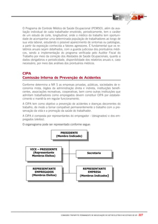 COMISSÃO TRIPARTITE PERMANENTE DE NEGOCIAÇÃO DO SETOR ELETRICO NO ESTADO DE SP - 227
O Programa de Controle Médico de Saúde Ocupacional (PCMSO), além da ava-
liação individual de cada trabalhador envolvido, periodicamente, tem o caráter
de um estudo de corte, longitudinal, onde o médico do trabalho tem oportuni-
dade de acompanhar uma determinada população de trabalhadores ao longo de
sua vida laboral, estudando o possível aparecimento de sintomas ou patologias,
a partir da exposição conhecida a fatores agressores. É fundamental que os re-
latórios anuais sejam detalhados, com a guarda judiciosa dos prontuários médi-
cos, sendo a implementação do programa verificada pelo Auditor Fiscal do
Trabalho por meio da correção dos Atestados de Saúde Ocupacionais, quanto a
dados obrigatórios e periodicidade, disponibilidade dos relatórios anuais e, caso
necessário, por meio das análises dos prontuários médicos.
CIPA
Comissão Interna de Prevenção de Acidentes
Conforme determina a NR 5 as empresas privadas, públicas, sociedades de e-
conomia mista, órgãos da administração direta e indireta, instituições benefi-
centes, associações recreativas, cooperativas, bem como outras instituições que
admitam trabalhadores como empregados devem constituir CIPA por estabele-
cimento e mantê-la em regular funcionamento.
A CIPA tem como objetivo a prevenção de acidentes e doenças decorrentes do
trabalho, de modo a tornar compatível permanentemente o trabalho com a pre-
servação da vida e a promoção da saúde do trabalhador.
A CIPA é composta por representantes do empregador - (designados) e dos em-
pregados (eleitos).
O organograma pode ser representado conforme segue:
PRESIDENTE
(Membro Indicado)
VICE – PRESIDENTE
(Representante
Membros Eleitos)
Secretaria
REPRESENTANTE
EMPREGADOS
(Membros Eleitos)
REPRESENTANTE
EMPRESA
(Membros Indicados)
 