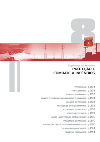 8
Segurança no trabalho
PROTEÇÃO E
COMBATE A INCÊNDIOS
INTRODUÇÃO »
TEORIA DO FOGO »
PROPAGAÇÃO DO FOGO »
PONTOS E TEMPERATURAS IMPORTANTES DO FOGO »
CLASSES DE INCÊNDIO »
MÉTODOS DE EXTINÇÃO DO FOGO »
EXTINTORES DE INCÊNDIO »
AGENTES EXTINTORES »
GASES LIQÜEFEITOS DE PETRÓLEO (GLP) »
PREVENÇÃO DE INCÊNDIO »
INSTRUÇÕES GERAIS EM CASO DE EMERGÊNCIAS »
OUTRAS RECOMENDAÇÕES »
DEVERES E OBRIGAÇÕES »
p.231
p.231
p.233
p.234
p.234
p.235
p.236
p.237
p.239
p.240
p.240
p.241
p.241
 