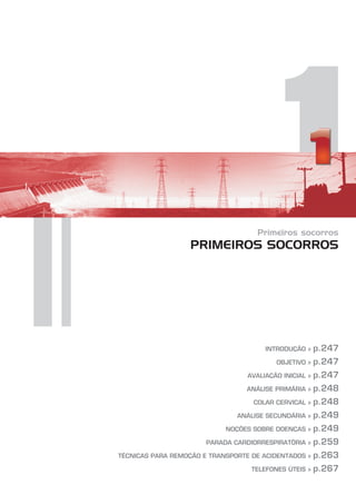 1
Primeiros socorros
PRIMEIROS SOCORROS
INTRODUÇÃO »
OBJETIVO »
AVALIAÇÃO INICIAL »
ANÁLISE PRIMÁRIA »
COLAR CERVICAL »
ANÁLISE SECUNDÁRIA »
NOÇÕES SOBRE DOENÇAS »
PARADA CARDIORRESPIRATÓRIA »
TÉCNICAS PARA REMOÇÃO E TRANSPORTE DE ACIDENTADOS »
TELEFONES ÚTEIS »
p.247
p.247
p.247
p.248
p.248
p.249
p.249
p.259
p.263
p.267
 