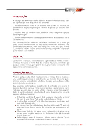 COMISSÃO TRIPARTITE PERMANENTE DE NEGOCIAÇÃO DO SETOR ELETRICO NO ESTADO DE SP - 247
INTRODUÇÃO
A prestação dos Primeiros Socorros depende de conhecimentos básicos, teóri-
cos e práticos por parte de quem os está aplicando.
O restabelecimento da vítima de um acidente, seja qual for sua natureza, de-
penderá muito do preparo psicológico e técnico da pessoa que prestar o aten-
dimento.
O socorrista deve agir com bom senso, tolerância, calma e ter grande capacida-
de de improvisação.
O primeiro atendimento mal sucedido pode levar vítimas de acidentes a seqüe-
las irreversíveis.
Para ser um socorrista é necessário ser um bom samaritano, isto é, aquele que
presta socorro voluntariamente, por amor ao seu semelhante. Para tanto é ne-
cessário três coisas básicas, mãos para manipular a vítima, boca para acalmá-
la, animá-la e solicitar socorro, e finalmente coração para prestar socorro sem
querer receber nada em troca.
OBJETIVO
Os Primeiros Socorros ou socorro básico de urgência são as medidas iniciais e
imediatas dedicadas à vítima, fora do ambiente hospitalar, executadas por
qualquer pessoa, treinada, para garantir a vida, proporcionar bem-estar e evitar
agravamento das lesões existentes.
AVALIAÇÃO INICIAL
Antes de qualquer outra atitude no atendimento às vítimas, deve-se obedecer a
uma seqüência padronizada de procedimentos que permitirá determinar qual o
principal problema associado com a lesão ou doença e quais serão as medidas
a serem tomadas para corrigi-lo.
Essa seqüência padronizada de procedimentos é conhecida como exame do
paciente. Durante o exame, a vítima deve ser atendida e sumariamente exami-
nada para que, com base nas lesões sofridas e nos seus sinais vitais, as priori-
dades do atendimento sejam estabelecidas. O exame do paciente leva em conta
aspectos subjetivos, tais como:
• O local da ocorrência. É seguro? Será necessário movimentar a vítima?
Há mais de uma vítima? Pode-se dar conta de todas as vítimas?
• A vítima. Está consciente? Tenta falar alguma coisa ou aponta para qual-
quer parte do corpo dela.
• As testemunhas. Elas estão tentando dar alguma informação? O socorrista
deve ouvir o que dizem a respeito dos momentos que antecederam o aci-
dente.
• Mecanismos da lesão. Há algum objeto caído próximo da vítima, como
escada, moto, bicicleta, andaime e etc. A vítima pode ter sido ferida pelo
volante do veículo?
• Deformidades e lesões. A vítima está caída em posição estranha? Ela está
queimada? Há sinais de esmagamento de algum membro?
 