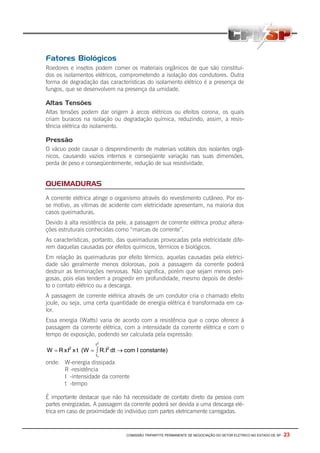 COMISSÃO TRIPARTITE PERMANENTE DE NEGOCIAÇÃO DO SETOR ELETRICO NO ESTADO DE SP - 23
Fatores Biológicos
Roedores e insetos podem comer os materiais orgânicos de que são constituí-
dos os isolamentos elétricos, comprometendo a isolação dos condutores. Outra
forma de degradação das características do isolamento elétrico é a presença de
fungos, que se desenvolvem na presença da umidade.
Altas Tensões
Altas tensões podem dar origem à arcos elétricos ou efeitos corona, os quais
criam buracos na isolação ou degradação química, reduzindo, assim, a resis-
tência elétrica do isolamento.
Pressão
O vácuo pode causar o desprendimento de materiais voláteis dos isolantes orgâ-
nicos, causando vazios internos e conseqüente variação nas suas dimensões,
perda de peso e conseqüentemente, redução de sua resistividade.
QUEIMADURAS
A corrente elétrica atinge o organismo através do revestimento cutâneo. Por es-
se motivo, as vitimas de acidente com eletricidade apresentam, na maioria dos
casos queimaduras.
Devido à alta resistência da pele, a passagem de corrente elétrica produz altera-
ções estruturais conhecidas como “marcas de corrente”.
As características, portanto, das queimaduras provocadas pela eletricidade dife-
rem daquelas causadas por efeitos químicos, térmicos e biológicos.
Em relação às queimaduras por efeito térmico, aquelas causadas pela eletrici-
dade são geralmente menos dolorosas, pois a passagem da corrente poderá
destruir as terminações nervosas. Não significa, porém que sejam menos peri-
gosas, pois elas tendem a progredir em profundidade, mesmo depois de desfei-
to o contato elétrico ou a descarga.
A passagem de corrente elétrica através de um condutor cria o chamado efeito
joule, ou seja, uma certa quantidade de energia elétrica é transformada em ca-
lor.
Essa energia (Watts) varia de acordo com a resistência que o corpo oferece à
passagem da corrente elétrica, com a intensidade da corrente elétrica e com o
tempo de exposição, podendo ser calculada pela expressão:
constante)ΙcomdtR.Ι(WtxΙxRW 2
t
t
2
2
1
→∫==
onde: W-energia dissipada
R -resistência
I -intensidade da corrente
t -tempo
É importante destacar que não há necessidade de contato direto da pessoa com
partes energizadas. A passagem da corrente poderá ser devida a uma descarga elé-
trica em caso de proximidade do individuo com partes eletricamente carregadas.
 