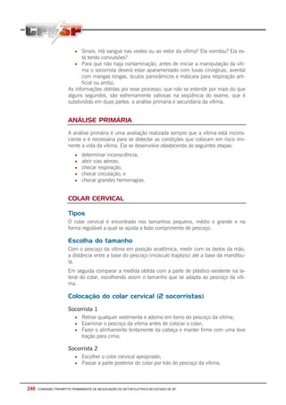 248 - COMISSÃO TRIPARTITE PERMANENTE DE NEGOCIAÇÃO DO SETOR ELETRICO NO ESTADO DE SP
• Sinais. Há sangue nas vestes ou ao redor da vítima? Ela vomitou? Ela es-
tá tendo convulsões?
• Para que não haja contaminação, antes de iniciar a manipulação da víti-
ma o socorrista deverá estar aparamentado com luvas cirúrgicas, avental
com mangas longas, óculos panorâmicos e máscara para respiração arti-
ficial ou ambú.
As informações obtidas por esse processo, que não se estende por mais do que
alguns segundos, são extremamente valiosas na seqüência do exame, que é
subdividido em duas partes: a análise primária e secundária da vítima.
ANÁLISE PRIMÁRIA
A análise primária é uma avaliação realizada sempre que a vítima está incons-
ciente e é necessária para se detectar as condições que colocam em risco imi-
nente a vida da vítima. Ela se desenvolve obedecendo às seguintes etapas:
• determinar inconsciência;
• abrir vias aéreas;
• checar respiração;
• checar circulação; e
• checar grandes hemorragias.
COLAR CERVICAL
Tipos
O colar cervical é encontrado nos tamanhos pequeno, médio e grande e na
forma regulável a qual se ajusta a todo comprimento de pescoço.
Escolha do tamanho
Com o pescoço da vítima em posição anatômica, medir com os dedos da mão,
a distância entre a base do pescoço (músculo trapézio) até a base da mandíbu-
la.
Em seguida comparar a medida obtida com a parte de plástico existente na la-
teral do colar, escolhendo assim o tamanho que se adapta ao pescoço da víti-
ma.
Colocação do colar cervical (2 socorristas)
Socorrista 1
• Retirar qualquer vestimenta e adorno em torno do pescoço da vítima;
• Examinar o pescoço da vítima antes de colocar o colar;
• Fazer o alinhamento lentamente da cabeça e manter firme com uma leve
tração para cima;
Socorrista 2
• Escolher o colar cervical apropriado;
• Passar a parte posterior do colar por trás do pescoço da vítima;
 