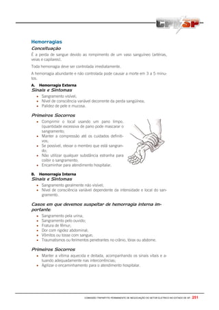 COMISSÃO TRIPARTITE PERMANENTE DE NEGOCIAÇÃO DO SETOR ELETRICO NO ESTADO DE SP - 251
Hemorragias
Conceituação
É a perda de sangue devido ao rompimento de um vaso sanguíneo (artérias,
veias e capilares).
Toda hemorragia deve ser controlada imediatamente.
A hemorragia abundante e não controlada pode causar a morte em 3 a 5 minu-
tos.
A. Hemorragia Externa
Sinais e Sintomas
• Sangramento visível;
• Nível de consciência variável decorrente da perda sangüínea;
• Palidez de pele e mucosa.
Primeiros Socorros
• Comprimir o local usando um pano limpo.
(quantidade excessiva de pano pode mascarar o
sangramento;
• Manter a compressão até os cuidados definiti-
vos;
• Se possível, elevar o membro que está sangran-
do;
• Não utilizar qualquer substância estranha para
coibir o sangramento;
• Encaminhar para atendimento hospitalar.
B. Hemorragia Interna
Sinais e Sintomas
• Sangramento geralmente não visível;
• Nível de consciência variável dependente da intensidade e local do san-
gramento.
Casos em que devemos suspeitar de hemorragia interna im-
portante:
• Sangramento pela urina;
• Sangramento pelo ouvido;
• Fratura de fêmur;
• Dor com rigidez abdominal;
• Vômitos ou tosse com sangue;
• Traumatismos ou ferimentos penetrantes no crânio, tórax ou abdome.
Primeiros Socorros
• Manter a vítima aquecida e deitada, acompanhando os sinais vitais e a-
tuando adequadamente nas intercorrências;
• Agilizar o encaminhamento para o atendimento hospitalar.
 