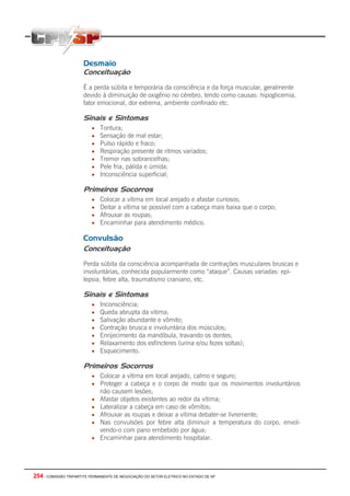 254 - COMISSÃO TRIPARTITE PERMANENTE DE NEGOCIAÇÃO DO SETOR ELETRICO NO ESTADO DE SP
Desmaio
Conceituação
É a perda súbita e temporária da consciência e da força muscular, geralmente
devido à diminuição de oxigênio no cérebro, tendo como causas: hipoglicemia,
fator emocional, dor extrema, ambiente confinado etc.
Sinais e Sintomas
• Tontura;
• Sensação de mal estar;
• Pulso rápido e fraco;
• Respiração presente de ritmos variados;
• Tremor nas sobrancelhas;
• Pele fria, pálida e úmida;
• Inconsciência superficial;
Primeiros Socorros
• Colocar a vítima em local arejado e afastar curiosos;
• Deitar a vítima se possível com a cabeça mais baixa que o corpo;
• Afrouxar as roupas;
• Encaminhar para atendimento médico.
Convulsão
Conceituação
Perda súbita da consciência acompanhada de contrações musculares bruscas e
involuntárias, conhecida popularmente como “ataque”. Causas variadas: epi-
lepsia, febre alta, traumatismo craniano, etc.
Sinais e Sintomas
• Inconsciência;
• Queda abrupta da vitima;
• Salivação abundante e vômito;
• Contração brusca e involuntária dos músculos;
• Enrijecimento da mandíbula, travando os dentes;
• Relaxamento dos esfíncteres (urina e/ou fezes soltas);
• Esquecimento.
Primeiros Socorros
• Colocar a vítima em local arejado, calmo e seguro;
• Proteger a cabeça e o corpo de modo que os movimentos involuntários
não causem lesões;
• Afastar objetos existentes ao redor da vitima;
• Lateralizar a cabeça em caso de vômitos;
• Afrouxar as roupas e deixar a vítima debater-se livremente;
• Nas convulsões por febre alta diminuir a temperatura do corpo, envol-
vendo-o com pano embebido por água;
• Encaminhar para atendimento hospitalar.
 