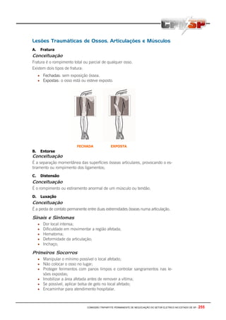 COMISSÃO TRIPARTITE PERMANENTE DE NEGOCIAÇÃO DO SETOR ELETRICO NO ESTADO DE SP - 255
Lesões Traumáticas de Ossos, Articulações e Músculos
A. Fratura
Conceituação
Fratura é o rompimento total ou parcial de qualquer osso.
Existem dois tipos de fratura:
• Fechadas: sem exposição óssea.
• Expostas: o osso está ou esteve exposto.
B. Entorse
Conceituação
É a separação momentânea das superfícies ósseas articulares, provocando o es-
tiramento ou rompimento dos ligamentos;
C. Distensão
Conceituação
É o rompimento ou estiramento anormal de um músculo ou tendão.
D. Luxação
Conceituação
É a perda de contato permanente entre duas extremidades ósseas numa articulação.
Sinais e Sintomas
• Dor local intensa;
• Dificuldade em movimentar a região afetada;
• Hematoma;
• Deformidade da articulação;
• Inchaço;
Primeiros Socorros
• Manipular o mínimo possível o local afetado;
• Não colocar o osso no lugar;
• Proteger ferimentos com panos limpos e controlar sangramentos nas le-
sões expostas;
• Imobilizar a área afetada antes de remover a vítima;
• Se possível, aplicar bolsa de gelo no local afetado;
• Encaminhar para atendimento hospitalar.
FECHADA EXPOSTA
 