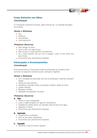 COMISSÃO TRIPARTITE PERMANENTE DE NEGOCIAÇÃO DO SETOR ELETRICO NO ESTADO DE SP - 257
Corpo Estranho nos Olhos
Conceituação
É a introdução acidental de poeiras, grãos diversos etc. na cavidade dos glóbu-
los oculares.
Sinais e Sintomas
• Dor;
• Ardência;
• Vermelhidão;
• Lacrimejamento.
Primeiros Socorros
• Não esfregar os olhos;
• Lavar o olho com água limpa;
• Não remover o corpo estranho manualmente;
• Se o corpo estranho não sair com a lavagem, cobrir os dois olhos com
pano limpo;
• Encaminhar para atendimento hospitalar.
Intoxicações e Envenenamentos
Conceituação
O envenenamento ou intoxicação resulta da penetração de substância tóxi-
ca/nociva no organismo através da pele, aspiração e ingestão.
Sinais e Sintomas
• Dor e sensação de queimação nas vias de penetração e sistemas correspon-
dentes;
• Hálito com odor estranho;
• Sonolência, confusão mental, alucinações e delírios, estado de coma;
• Lesões cutâneas;
• Náuseas e vômitos;
• Alterações da respiração e do pulso.
Primeiros Socorros
A. Pele
• Retirar a roupa impregnada;
• Lavar a região atingida com água em abundância;
• Substâncias sólidas devem ser retiradas antes de lavar com água;
• Agasalhar a vítima;
• Encaminhar para atendimento hospitalar.
B. Aspiração
• Proporcionar a ventilação;
• Abrir as vias áreas respiratórias;
• Encaminhar para atendimento hospitalar.
C. Ingestão
• Identificar o tipo de veneno ingerido;
 