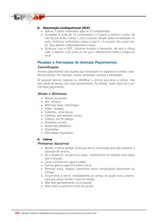262 - COMISSÃO TRIPARTITE PERMANENTE DE NEGOCIAÇÃO DO SETOR ELETRICO NO ESTADO DE SP
D. Reanimação Cardiopulmonar (RCP)
• Aplicar 2 sopros moderados após as 15 compressões;
• Completar 4 ciclos de 15 compressões e 2 sopros e verificar o pulso. Se
não houver pulso, manter o ciclo iniciando sempre pelas compressões no
peito. Continuar verificando o pulso a cada 4 – 5 minutos. Se o pulso vol-
tar, faça apenas a respiração boca a boca;
• Continuar com a RCP, inclusive durante o transporte, até que a vítima
volte a respirar, a ter pulso ou até que o atendimento médico chegue ao
local.
Picadas e Ferroadas de Animais Peçonhentos
Conceituação
Animais peçonhentos são aqueles que introduzem no organismo humano subs-
tâncias tóxicas. Por exemplo, cobras venenosas, aranhas e escorpiões.
Se possível deve-se capturar ou identificar o animal que picou a vítima, mas
sem perda de tempo com esse procedimento. Na dúvida, tratar como se o ani-
mal fosse peçonhento.
Sinais e Sintomas
• Marcas da picada;
• Dor, inchaço;
• Manchas roxas, hemorragia;
• Febre, náuseas;
• Sudorese, urina escura;
• Calafrios, perturbações visuais;
• Eritema, dor de cabeça;
• Distúrbios visuais;
• Queda das pálpebras;
• Convulsões;
• Dificuldade respiratória.
A. Cobras
Primeiros Socorros
• Manter a vítima deitada. Evite que ela se movimente para não favorecer a
absorção de veneno;
• Se a picada for na perna ou braço, mantenha-os em posição mais baixa
que o coração;
• Lavar a picada com água e sabão;
• Colocar gelo ou água fria sobre o local;
• Remover anéis, relógios, prevenindo assim complicações decorrentes do
inchaço;
• Encaminhar a vítima imediatamente ao serviço de saúde mais próximo,
para que possa receber o soro em tempo;
• Não fazer garroteamento ou torniquete;
• Não cortar ou perfurar o local da picada.
 