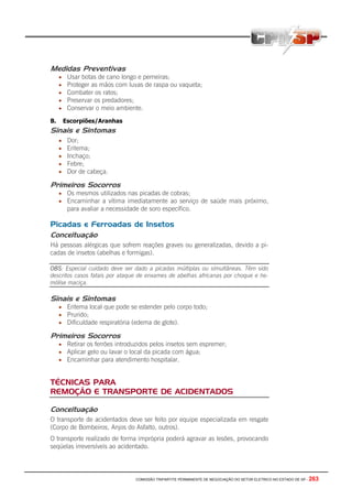 COMISSÃO TRIPARTITE PERMANENTE DE NEGOCIAÇÃO DO SETOR ELETRICO NO ESTADO DE SP - 263
Medidas Preventivas
• Usar botas de cano longo e perneiras;
• Proteger as mãos com luvas de raspa ou vaqueta;
• Combater os ratos;
• Preservar os predadores;
• Conservar o meio ambiente.
B. Escorpiões/Aranhas
Sinais e Sintomas
• Dor;
• Eritema;
• Inchaço;
• Febre;
• Dor de cabeça.
Primeiros Socorros
• Os mesmos utilizados nas picadas de cobras;
• Encaminhar a vítima imediatamente ao serviço de saúde mais próximo,
para avaliar a necessidade de soro específico.
Picadas e Ferroadas de Insetos
Conceituação
Há pessoas alérgicas que sofrem reações graves ou generalizadas, devido a pi-
cadas de insetos (abelhas e formigas).
OBS: Especial cuidado deve ser dado a picadas múltiplas ou simultâneas. Têm sido
descritos casos fatais por ataque de enxames de abelhas africanas por choque e he-
mólise maciça.
Sinais e Sintomas
• Eritema local que pode se estender pelo corpo todo;
• Prurido;
• Dificuldade respiratória (edema de glote).
Primeiros Socorros
• Retirar os ferrões introduzidos pelos insetos sem espremer;
• Aplicar gelo ou lavar o local da picada com água;
• Encaminhar para atendimento hospitalar.
TÉCNICAS PARA
REMOÇÃO E TRANSPORTE DE ACIDENTADOS
Conceituação
O transporte de acidentados deve ser feito por equipe especializada em resgate
(Corpo de Bombeiros, Anjos do Asfalto, outros).
O transporte realizado de forma imprópria poderá agravar as lesões, provocando
seqüelas irreversíveis ao acidentado.
 