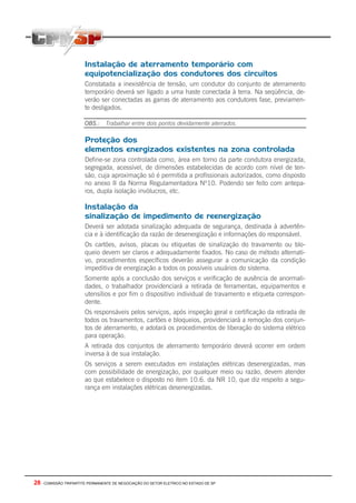 28 - COMISSÃO TRIPARTITE PERMANENTE DE NEGOCIAÇÃO DO SETOR ELETRICO NO ESTADO DE SP
Instalação de aterramento temporário com
equipotencialização dos condutores dos circuitos
Constatada a inexistência de tensão, um condutor do conjunto de aterramento
temporário deverá ser ligado a uma haste conectada à terra. Na seqüência, de-
verão ser conectadas as garras de aterramento aos condutores fase, previamen-
te desligados.
OBS.: Trabalhar entre dois pontos devidamente aterrados.
Proteção dos
elementos energizados existentes na zona controlada
Define-se zona controlada como, área em torno da parte condutora energizada,
segregada, acessível, de dimensões estabelecidas de acordo com nível de ten-
são, cuja aproximação só é permitida a profissionais autorizados, como disposto
no anexo II da Norma Regulamentadora Nº10. Podendo ser feito com antepa-
ros, dupla isolação invólucros, etc.
Instalação da
sinalização de impedimento de reenergização
Deverá ser adotada sinalização adequada de segurança, destinada à advertên-
cia e à identificação da razão de desenergização e informações do responsável.
Os cartões, avisos, placas ou etiquetas de sinalização do travamento ou blo-
queio devem ser claros e adequadamente fixados. No caso de método alternati-
vo, procedimentos específicos deverão assegurar a comunicação da condição
impeditiva de energização a todos os possíveis usuários do sistema.
Somente após a conclusão dos serviços e verificação de ausência de anormali-
dades, o trabalhador providenciará a retirada de ferramentas, equipamentos e
utensílios e por fim o dispositivo individual de travamento e etiqueta correspon-
dente.
Os responsáveis pelos serviços, após inspeção geral e certificação da retirada de
todos os travamentos, cartões e bloqueios, providenciará a remoção dos conjun-
tos de aterramento, e adotará os procedimentos de liberação do sistema elétrico
para operação.
A retirada dos conjuntos de aterramento temporário deverá ocorrer em ordem
inversa à de sua instalação.
Os serviços a serem executados em instalações elétricas desenergizadas, mas
com possibilidade de energização, por qualquer meio ou razão, devem atender
ao que estabelece o disposto no item 10.6. da NR 10, que diz respeito a segu-
rança em instalações elétricas desenergizadas.
 