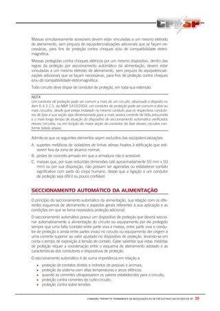 COMISSÃO TRIPARTITE PERMANENTE DE NEGOCIAÇÃO DO SETOR ELETRICO NO ESTADO DE SP - 35
Massas simultaneamente acessíveis devem estar vinculadas a um mesmo eletrodo
de aterramento, sem prejuízo de eqüipotencializações adicionais que se façam ne-
cessárias, para fins de proteção contra choques e/ou de compatibilidade eletro-
magnética.
Massas protegidas contra choques elétricos por um mesmo dispositivo, dentro das
regras da proteção por seccionamento automático da alimentação, devem estar
vinculadas a um mesmo eletrodo de aterramento, sem prejuízo de eqüipotenciali-
zações adicionais que se façam necessárias, para fins de proteção contra choques
e/ou de compatibilidade eletromagnética.
Todo circuito deve dispor de condutor de proteção, em toda sua extensão.
NOTA
Um condutor de proteção pode ser comum a mais de um circuito, observado o disposto no
item 6.4.3.1.5. da NBR 5410/2004, um condutor de proteção pode ser comum a dois ou
mais circuitos, desde que esteja instalado no mesmo conduto que os respectivos conduto-
res de fase e sua seção seja dimensionada para a mais severa corrente de falta presumida
e o mais longo tempo de atuação do dispositivo de seccionamento automático verificados
nesses circuitos; ou em função da maior seção do condutor da fase desses circuitos con-
forme tabela abaixo.
Admite-se que os seguintes elementos sejam excluídos das eqüipotencializações:
A. suportes metálicos de isoladores de linhas aéreas fixados à edificação que esti-
verem fora da zona de alcance normal;
B. postes de concreto armado em que a armadura não é acessível;
C. massas que, por suas reduzidas dimensões (até aproximadamente 50 mm x 50
mm) ou por sua disposição, não possam ser agarradas ou estabelecer contato
significativo com parte do corpo humano, desde que a ligação a um condutor
de proteção seja difícil ou pouco confiável.
SECCIONAMENTO AUTOMÁTICO DA ALIMENTAÇÃO
O princípio do seccionamento automático da alimentação, sua relação com os dife-
rentes esquemas de aterramento e aspectos gerais referentes à sua aplicação e as
condições em que se torna necessária proteção adicional.
O seccionamento automático possui um dispositivo de proteção que deverá seccio-
nar automaticamente a alimentação do circuito ou equipamento por ele protegido
sempre que uma falta (contato entre parte viva e massa, entre parte viva e condu-
tor de proteção e ainda entre partes vivas) no circuito ou equipamento der origem a
uma corrente superior ao valor ajustado no dispositivo de proteção, levando-se em
conta o tempo de exposição à tensão de contato. Cabe salientar que estas medidas
de proteção requer a coordenação entre o esquema de aterramento adotado e as
características dos condutores e dispositivos de proteção.
O seccionamento automático é de suma importância em relação a:
• proteção de contatos diretos e indiretos de pessoas e animais;
• proteção do sistema com altas temperaturas e arcos elétricos;
• quando as correntes ultrapassarem os valores estabelecidos para o circuito;
• proteção contra correntes de curto-circuito;
• proteção contra sobre tensões.
 