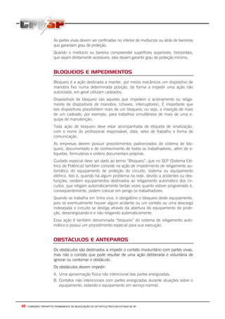 40 - COMISSÃO TRIPARTITE PERMANENTE DE NEGOCIAÇÃO DO SETOR ELETRICO NO ESTADO DE SP
As partes vivas devem ser confinadas no interior de invólucros ou atrás de barreiras
que garantam grau de proteção.
Quando o invólucro ou barreira compreender superfícies superiores, horizontais,
que sejam diretamente acessíveis, elas devem garantir grau de proteção mínimo.
BLOQUEIOS E IMPEDIMENTOS
Bloqueio é a ação destinada a manter, por meios mecânicos um dispositivo de
manobra fixo numa determinada posição, de forma a impedir uma ação não
autorizada, em geral utilizam cadeados.
Dispositivos de bloqueio são aqueles que impedem o acionamento ou religa-
mento de dispositivos de manobra. (chaves, interruptores), É importante que
tais dispositivos possibilitem mais de um bloqueio, ou seja, a inserção de mais
de um cadeado, por exemplo, para trabalhos simultâneos de mais de uma e-
quipe de manutenção.
Toda ação de bloqueio deve estar acompanhada de etiqueta de sinalização,
com o nome do profissional responsável, data, setor de trabalho e forma de
comunicação.
As empresas devem possuir procedimentos padronizados do sistema de blo-
queio, documentado e de conhecimento de todos os trabalhadores, além de e-
tiquetas, formulários e ordens documentais próprias.
Cuidado especial deve ser dado ao termo “Bloqueio”, que no SEP (Sistema Elé-
trico de Potência) também consiste na ação de impedimento de religamento au-
tomático do equipamento de proteção do circuito, sistema ou equipamento
elétrico. Isto é, quando há algum problema na rede, devido a acidentes ou des-
funções, existem equipamentos destinados ao religamento automático dos cir-
cuitos, que religam automaticamente tantas vezes quanto estiver programado e,
conseqüentemente, podem colocar em perigo os trabalhadores.
Quando se trabalha em linha viva, é obrigatório o bloqueio deste equipamento,
pois se eventualmente houver algum acidente ou um contato ou uma descarga
indesejada o circuito se desliga através da abertura do equipamento de prote-
ção, desenergizando-o e não religando automaticamente.
Essa ação é também denominada “bloqueio” do sistema de religamento auto-
mático e possui um procedimento especial para sua execução.
OBSTÁCULOS E ANTEPAROS
Os obstáculos são destinados a impedir o contato involuntário com partes vivas,
mas não o contato que pode resultar de uma ação deliberada e voluntária de
ignorar ou contornar o obstáculo.
Os obstáculos devem impedir:
A. Uma aproximação física não intencional das partes energizadas;
B. Contatos não intencionais com partes energizadas durante atuações sobre o
equipamento, estando o equipamento em serviço normal.
 